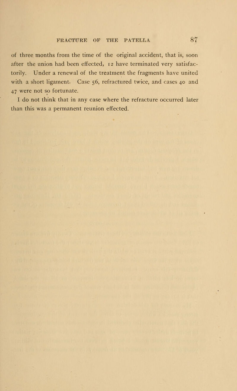 of three months from the time of the original accident, that is, soon after the union had been effected, 12 have terminated very satisfac- torily. Under a renewal of the treatment the fragments have united with a short ligament. Case 56, refractured twice, and cases 40 and 47 were not so fortunate. I do not think that in any case where the refracture occurred later than this was a permanent reunion effected.
