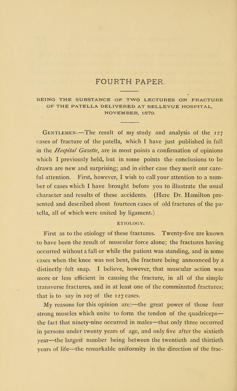 BEING THE SUBSTANCE OF TWO LECTURES ON FRACTURE OF THE PATELLA DELIVERED AT BELLEVUE HOSPITAL, NOVEMBER, 1879. Gentlemen-—The result of my study and analysis of the 127 cases of fracture of the patella, which I have just published in full in the Hospital Gazette, are in most points a confirmation of opinions which I previously held, but in some points the conclusions to be drawn are new and surprising; and in either case they merit our care- ful attention. First, however, I wish to call your attention to a num- ber of cases which I have brought before you to illustrate the usual character and results of these accidents. (Here Dr. Hamilton pre- sented and described about fourteen cases of old fractures of the pa- tella, all of which were united by ligament.) ETIOLOGY. First as to the etiology of these fractures. Twenty-five are known to have been the result of muscular force alone; the fractures having occurred without a fall or while the patient was standing, and in some cases when the knee was not bent, the fracture being announced by a distinctly-felt snap. I believe, however, that muscular action was more or less efficient in causing the fracture, in all of the simple transverse fractures, and in at least one of the comminuted fractures; that is to say in 107 of the 127 cases. My reasons for this opinion are:—the great power of those four strong muscles which unite to form the tendon of the quadriceps—• the fact that ninety-nine occurred in males—that only three occurred in persons under twenty years of age, and only five after the sixtieth year—the largest number being between the twentieth and thirtieth years of life—the remarkable uniformity in the direction of the frac-