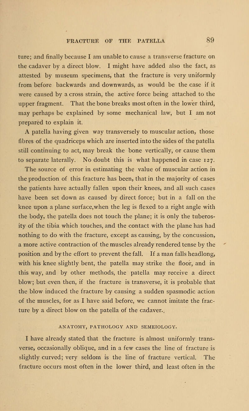 ture; and finally because I am unable to cause a transverse fracture on the cadaver by a direct blow. I might have added also the fact, as attested by museum specimens, that the fracture is very uniformly from before backwards and downwards, as would be the case if it were caused by a cross strain, the active force being attached to the upper fragment. That the bone breaks most often in the lower third, may perhaps be explained by some mechanical law, but I am not prepared to explain it. A patella having given way transversely to muscular action, those fibres of the quadriceps which are inserted into the sides of the patella still continuing to act, may break the bone vertically, or cause them to separate laterally. No doubt this is what happened in case 127. The source of error in estimating the value of muscular action in the production of this fracture has been, that in the majority of cases the patients have actually fallen upon their knees, and all such cases have been set down as caused by direct force; but in a fall on the knee upon a plane surface,when the leg is flexed to a right angle with the body, the patella does not touch the plane; it is only the tuberos- ity of the tibia which touches, and the contact with the plane has had nothing to do with the fracture, except as causing, by the concussion, a more active contraction of the muscles already rendered tense by the position and by the effort to prevent the fall. If a man falls headlong, with his knee slightly bent, the patella may strike the floor, and in this way, and by other methods, the patella may receive a direct blow; but even then, if the fracture is transverse, it is probable that the blow induced the fracture by causing a sudden spasmodic action of the muscles, for as I have said before, we cannot imitate the frac- ture by a direct blow on the patella of the cadaver.. ANATOMY, PATHOLOGY AND SEMEIOLOGY. I have already stated that the fracture is almost uniformly trans- verse, occasionally oblique, and in a few cases the line of fracture is slightly curved; very seldom is the line of fracture vertical. The fracture occurs most often in the lower third, and least often in the