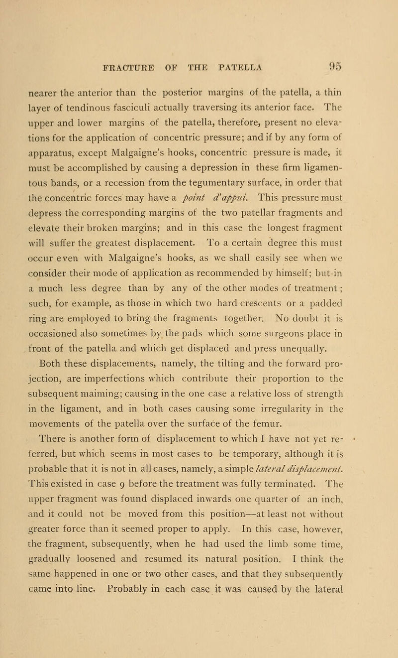 nearer the anterior than the posterior margins of the patella, a thin layer of tendinous fasciculi actually traversing its anterior face. The upper and lower margins of the patella, therefore, present no eleva- tions for the application of concentric pressure; and if by any form of apparatus, except Malgaigne's hooks, concentric pressure is made, it must be accomplished by causing a depression in these firm ligamen- tous bands, or a recession from the tegumentary surface, in order that the concentric forces may have a point d'appui. This pressure must depress the corresponding margins of the two patellar fragments and elevate their broken margins; and in this case the longest fragment will suffer the greatest displacement. To a certain degree this must occur even with Malgaigne's hooks, as we shall easily see when we consider their mode of application as recommended by himself; but in a much less degree than by any of the other modes of treatment; such, for example, as those in which two hard crescents or a padded ring are employed to bring the fragments together. No doubt it is occasioned also sometimes by the pads which some surgeons place in front of the patella and which get displaced and press unequally. Both these displacements, namely, the tilting and the forward pro- jection, are imperfections which contribute their proportion to the subsequent maiming; causing in the one case a relative loss of strength in the ligament, and in both cases causing some irregularity in the movements of the patella over the surface of the femur. There is another form of displacement to which I have not yet re- ferred, but which seems in most cases to be temporary, although it is probable that it is not in all cases, namely, a simple lateral displacement. This existed in case 9 before the treatment was fully terminated. The upper fragment was found displaced inwards one quarter of an inch, and it could not be moved from this position—at least not without greater force than it seemed proper to apply. In this case, however, the fragment, subsequently, when he had used the limb some time, gradually loosened and resumed its natural position. I think the same happened in one or two other cases, and that they subsequently came into line. Probably in each case it was caused by the lateral