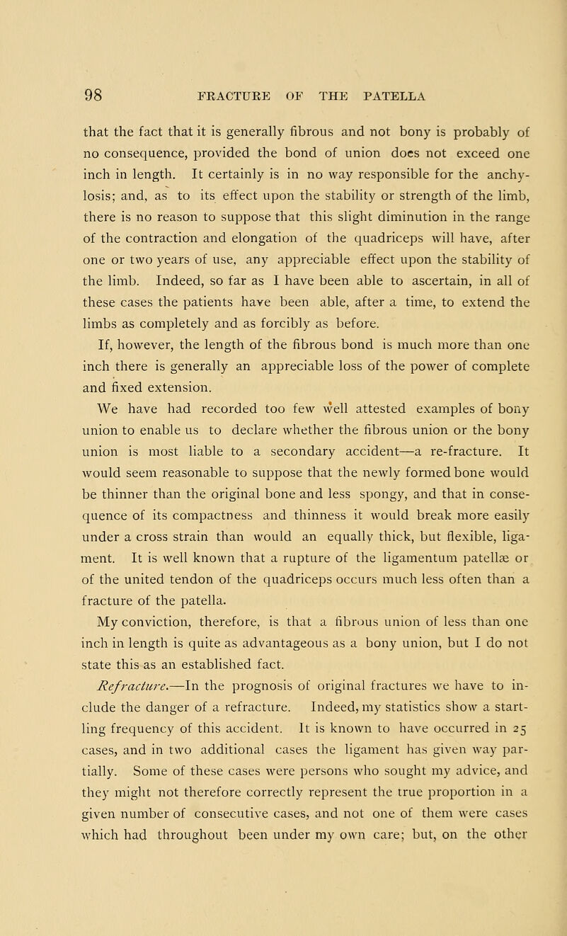 that the fact that it is generally fibrous and not bony is probably of no consequence, provided the bond of union does not exceed one inch in length. It certainly is in no way responsible for the anchy- losis; and, as to its effect upon the stability or strength of the limb, there is no reason to suppose that this slight diminution in the range of the contraction and elongation of the quadriceps will have, after one or two years of use, any appreciable effect upon the stability of the limb. Indeed, so far as I have been able to ascertain, in all of these cases the patients have been able, after a time, to extend the limbs as completely and as forcibly as before. If, however, the length of the fibrous bond is much more than one inch there is generally an appreciable loss of the power of complete and fixed extension. We have had recorded too few well attested examples of bony union to enable us to declare whether the fibrous union or the bony union is most liable to a secondary accident—a re-fracture. It would seem reasonable to suppose that the newly formed bone would be thinner than the original bone and less spongy, and that in conse- quence of its compactness and thinness it would break more easily under a cross strain than would an equally thick, but flexible, liga- ment. It is well known that a rupture of the ligamentum patellae or of the united tendon of the quadriceps occurs much less often than a fracture of the patella. My conviction, therefore, is that a fibrous union of less than one inch in length is quite as advantageous as a bony union, but I do not state this as an established fact. Refracture.—In the prognosis of original fractures we have to in- clude the danger of a refracture. Indeed, my statistics show a start- ling frequency of this accident. It is known to have occurred in 25 cases, and in two additional cases the ligament has given way par- tially. Some of these cases were persons who sought my advice, and they might not therefore correctly represent the true proportion in a given number of consecutive cases, and not one of them were cases which had throughout been under my own care; but, on the other