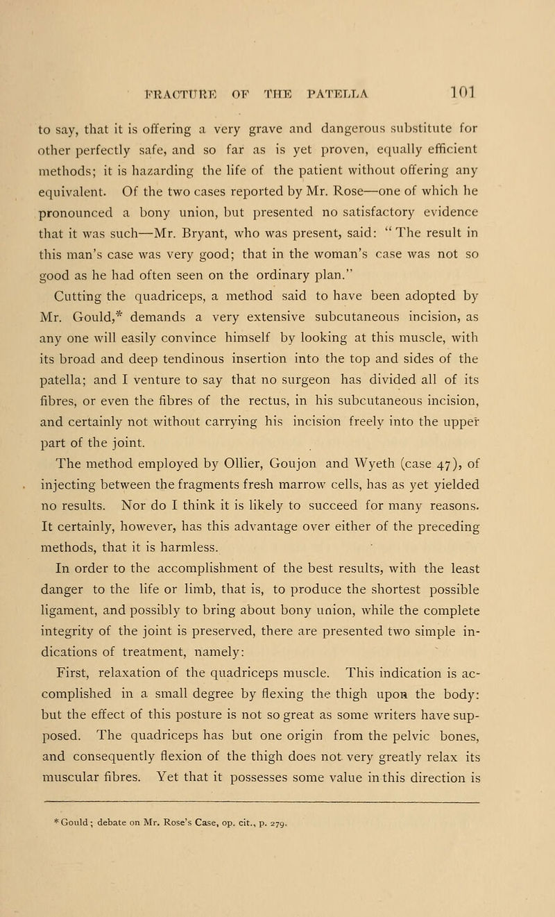 to say, that it is offering a very grave and dangerous substitute for other perfectly safe, and so far as is yet proven, equally efficient methods; it is hazarding the life of the patient without offering any equivalent. Of the two cases reported by Mr. Rose—one of which he pronounced a bony union, but presented no satisfactory evidence that it was such—Mr. Bryant, who was present, said: The result in this man's case was very good; that in the woman's case was not so good as he had often seen on the ordinary plan. Cutting the quadriceps, a method said to have been adopted by Mr. Gould,* demands a very extensive subcutaneous incision, as any one will easily convince himself by looking at this muscle, with its broad and deep tendinous insertion into the top and sides of the patella; and I venture to say that no surgeon has divided all of its fibres, or even the fibres of the rectus, in his subcutaneous incision, and certainly not without carrying his incision freely into the upper part of the joint. The method employed by Oilier, Goujon and Wyeth (case 47), of injecting between the fragments fresh marrow cells, has as yet yielded no results. Nor do I think it is likely to succeed for many reasons. It certainly, however, has this advantage over either of the preceding methods, that it is harmless. In order to the accomplishment of the best results, with the least danger to the life or limb, that is, to produce the shortest possible ligament, and possibly to bring about bony union, while the complete integrity of the joint is preserved, there are presented two simple in- dications of treatment, namely: First, relaxation of the quadriceps muscle. This indication is ac- complished in a small degree by flexing the thigh upon the body: but the effect of this posture is not so great as some writers have sup- posed. The quadriceps has but one origin from the pelvic bones, and consequently flexion of the thigh does not very greatly relax its muscular fibres. Yet that it possesses some value in this direction is * Gould; debate on Mr. Rose's Case, op. cit., p. 279.
