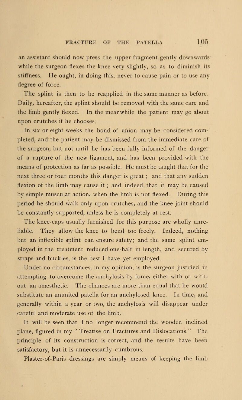 an assistant should now press the upper fragment gently downwards- while the surgeon flexes the knee very slightly, so as to diminish its stiffness. He ought, in doing this, never to cause pain or to use any degree of force. The splint is then to be reapplied in the same manner as before. Daily, hereafter, the splint should be removed with the same care and the limb gently flexed. In the meanwhile the patient may go about upon crutches if he chooses. In six or eight weeks the bond of union may be considered com- pleted, and the patient may be dismissed from the immediate care of the surgeon, but not until he has been fully informed of the danger of a rupture of the new ligament, and has been provided with the means of protection as far as possible. He must be taught that for the next three or four months this danger is great ; and that any sudden flexion of the limb may cause it ; and indeed that it may be caused by simple muscular action, when the limb is not flexed. During this period he should walk only upon crutches, and the knee joint should be constantly supported, unless he is completely at rest. The knee-caps usually furnished for this purpose are wholly unre- liable- They allow the knee to bend too freely. Indeed, nothing but an inflexible splint can ensure safety; and the same splint em- ployed in the treatment reduced one-half in length, and secured by straps and buckles, is the best I have yet employed. Under no circumstances, in my opinion, is the surgeon justified in attempting to overcome the anchylosis by force, either with or with- out an anaesthetic. The chances are more than equal that he would substitute an ununited patella for an anchylosed knee. In time, and generally within a year or two, the anchylosis will disappear under careful and moderate use of the limb. It will be seen that I no longer recommend the wooden inclined plane, figured in my Treatise on Fractures and Dislocations. The principle of its construction is correct, and the results have been satisfactory, but it is unnecessarily cumbrous. Plaster-of-Paris dressings are simply means of keeping the limb