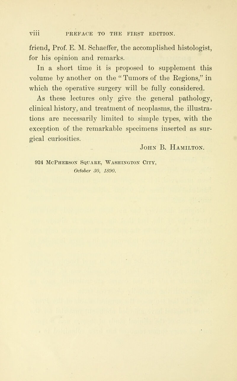 friend, Prof. E. M. SchaefFer, the accomplished histologist, for his opinion and remarks. In a short time it is proposed to supplement this volume by another on the  Tumors of the Regions, in which the operative surgery will be fully considered. As these lectures only give the general pathology, clinical history, and treatment of neoplasms, the illustra- tions are necessarily limited to simple types, with the exception of the remarkable specimens inserted as sur- gical curiosities. John B. Hamilton. 924 McPhekson Square, Washington City, October 30, 1890.