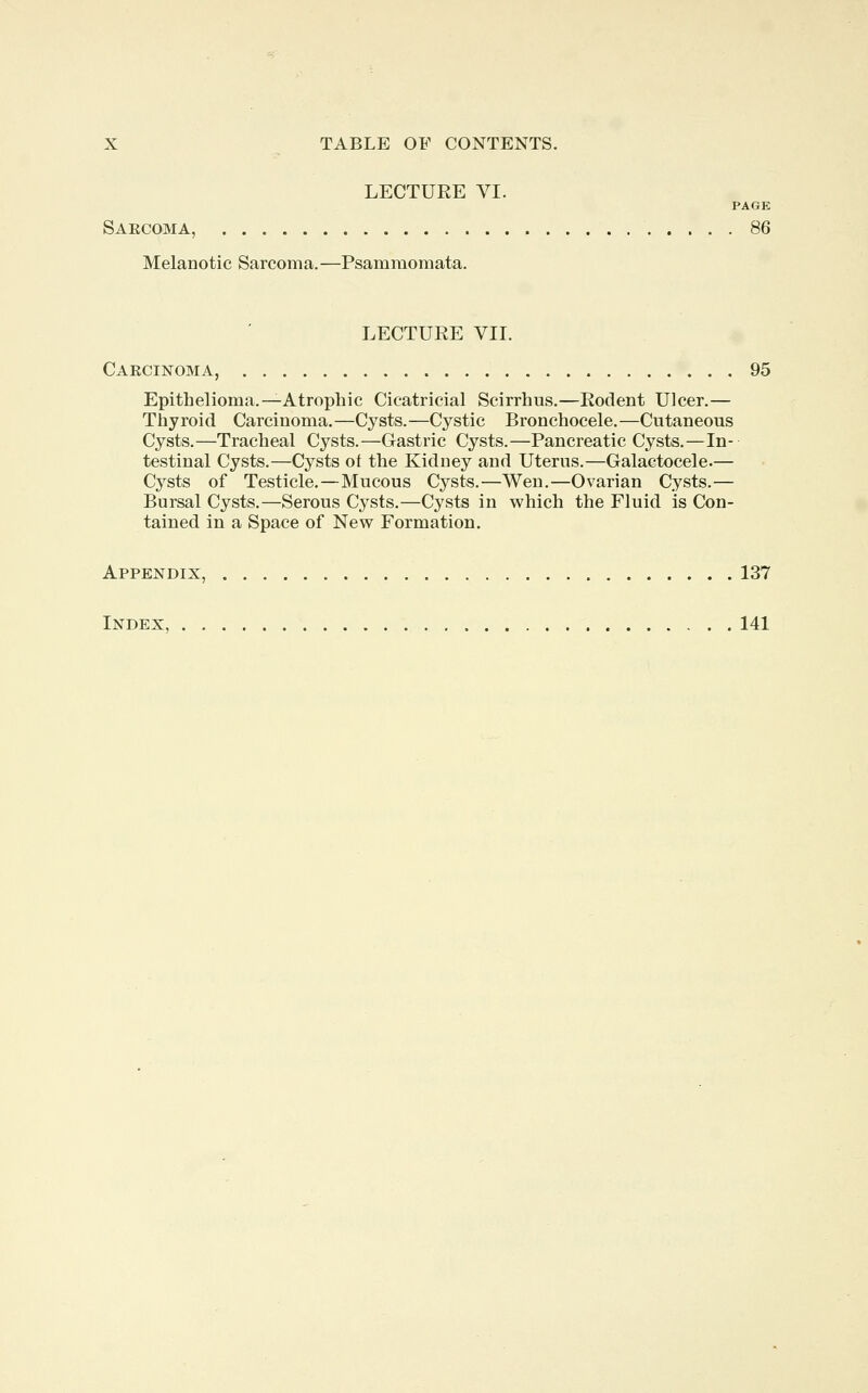 LECTURE VI. PAGE Sakcoma, 86 Melanotic Sarcoma.—Psammomata. LECTURE VII. Carcinoma, 95 Epithelioma. —Atrophic Cicatricial Scirrhus.—Rodent Ulcer.— Thyroid Carcinoma.—Cysts.—Cystic Bronchocele.—Cutaneous Cysts.—Tracheal Cysts.—Gastric Cysts.—Pancreatic Cysts.—In- testinal Cysts.—Cysts ot the Kidney and Uterus.—Galactocele.— Cysts of Testicle.—Mucous Cysts.—Wen.—Ovarian Cysts.— Bursal Cysts.—Serous Cysts.—Cysts in which the Fluid is Con- tained in a Space of New Formation. Appendix, 137 Index, 141