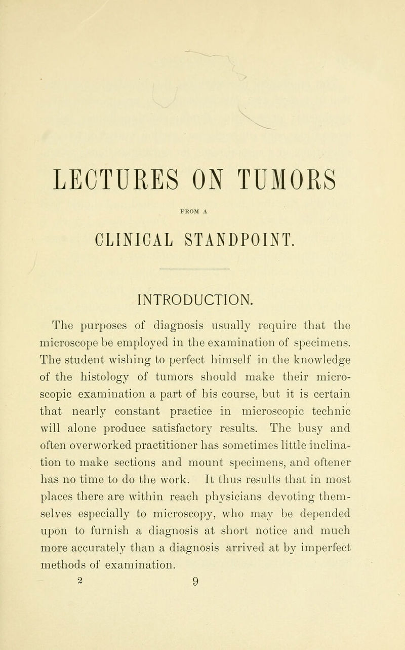 LECTURES ON TUMORS CLINICAL STANDPOINT. INTRODUCTION. The purposes of diagnosis usually require that the microscope be employed in the examination of specimens. The student wishing to perfect himself in the knowledge of the histology of tumors should make their micro- scopic examination a part of his course, but it is certain that nearly constant practice in microscopic technic will alone produce satisfactory results. The busy and often overworked practitioner has sometimes little inclina- tion to make sections and mount specimens, and oftener has no time to do the work. It thus results that in most places there are within reach physicians devoting them- selves especially to microscopy, who may be depended upon to furnish a diagnosis at short notice and much more accurately than a diagnosis arrived at by imperfect methods of examination.