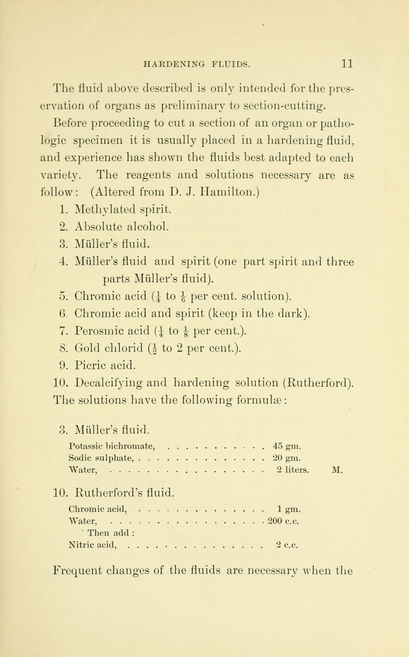 The fluid above described is only intended for the pres- ervation of organs as preliminary to section-cutting. Before proceeding to cut a section of an organ or patho- logic specimen it is usually placed in a hardening fluid, and experience has shown the fluids best adapted to each variety. The reagents and solutions necessary are as follow: (Altered from D. J. Hamilton.) 1. Methylated spirit. 2. Absolute alcohol. 3. Miiller's fluid. 4. Midler's fluid and spirit (one part spirit and three parts Miiller's fluid). 5. Chromic acid (J to J per cent, solution). 6. Chromic acid and spirit (keep in the dark). 7. Perosmic acid (J to J per cent.). 8. Gold chlorid (J to 2 per cent.). 9. Picric acid. 10. Decalcifying and hardening solution (Rutherford). The solutions have the following formulae: 3. Miiller's fluid. Potassic bichromate, 45 gm. Sodic sulphate, 20 gm. Water, 2 liters. M. 10. Rutherford's fluid. Chromic acid, 1 gm. Water, 200 c.c. Then add : Nitric acid, 2 c.c. Frequent changes of the fluids are necessary when the