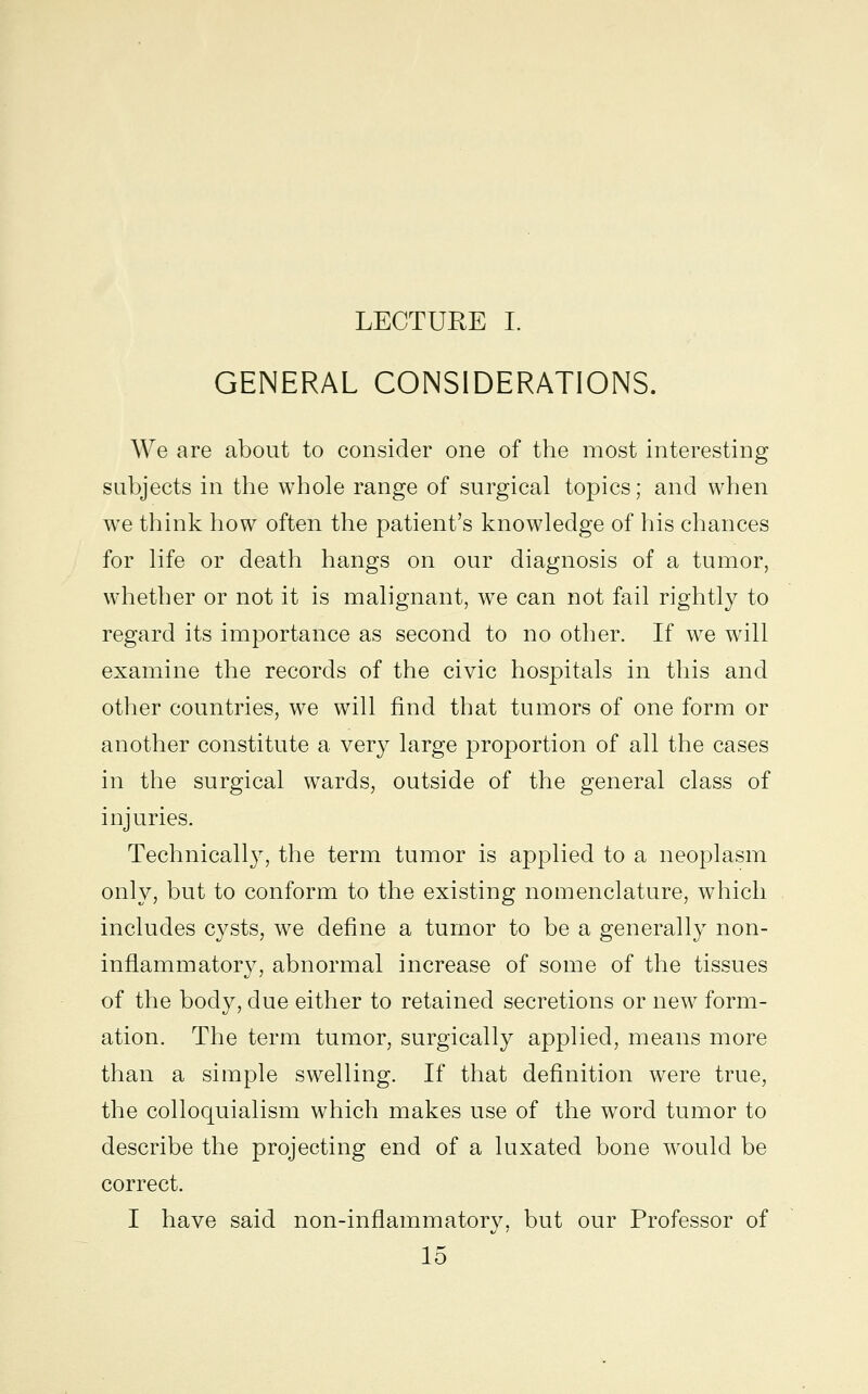 LECTURE I. GENERAL CONSIDERATIONS. We are about to consider one of the most interesting subjects in the whole range of surgical topics; and when we think how often the patient's knowledge of his chances for life or death hangs on our diagnosis of a tumor, whether or not it is malignant, we can not fail rightly to regard its importance as second to no other. If we will examine the records of the civic hospitals in this and other countries, we will find that tumors of one form or another constitute a very large proportion of all the cases in the surgical wards, outside of the general class of injuries. Technically, the term tumor is applied to a neoplasm only, but to conform to the existing nomenclature, which includes cysts, we define a tumor to be a generally non- inflammatory, abnormal increase of some of the tissues of the body, due either to retained secretions or new form- ation. The term tumor, surgically applied, means more than a simple swelling. If that definition were true, the colloquialism which makes use of the word tumor to describe the projecting end of a luxated bone would be correct. I have said non-inflammatory, but our Professor of