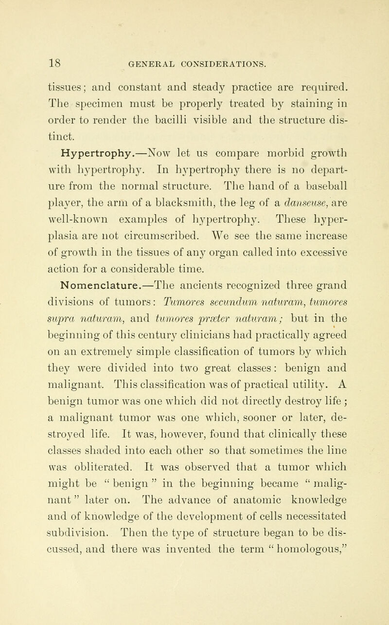 tissues; and constant and steady practice are required. The specimen must be properly treated by staining in order to render the bacilli visible and the structure dis- tinct. Hypertrophy.—Now let us compare morbid growth with hypertrophy. In hypertrophy there is no depart- ure from the normal structure. The hand of a baseball player, the arm of a blacksmith, the leg of a danseuse, &re well-known examples of hypertrophy. These hyper- plasia are not circumscribed. We see the same increase of growth in the tissues of any organ called into excessive action for a considerable time. Nomenclature.—The ancients recognized three grand divisions of tumors : Tumores secundum naturam, tumores supra naturam, and tumores prseter naturam; but in the beginning of this century clinicians had practically agreed on an extremely simple classification of tumors by which they were divided into two great classes: benign and malignant. This classification was of practical utility. A benign tumor was one which did not directly destroy life ; a malignant tumor was one which, sooner or later, de- stroyed life. It was, however, found that clinically these classes shaded into each other so that sometimes the line was obliterated. It was observed that a tumor which might be  benign  in the beginning became  malig- nant  later on. The advance of anatomic knowledge and of knowledge of the development of cells necessitated subdivision. Then the type of structure began to be dis- cussed, and there was invented the term  homologous,