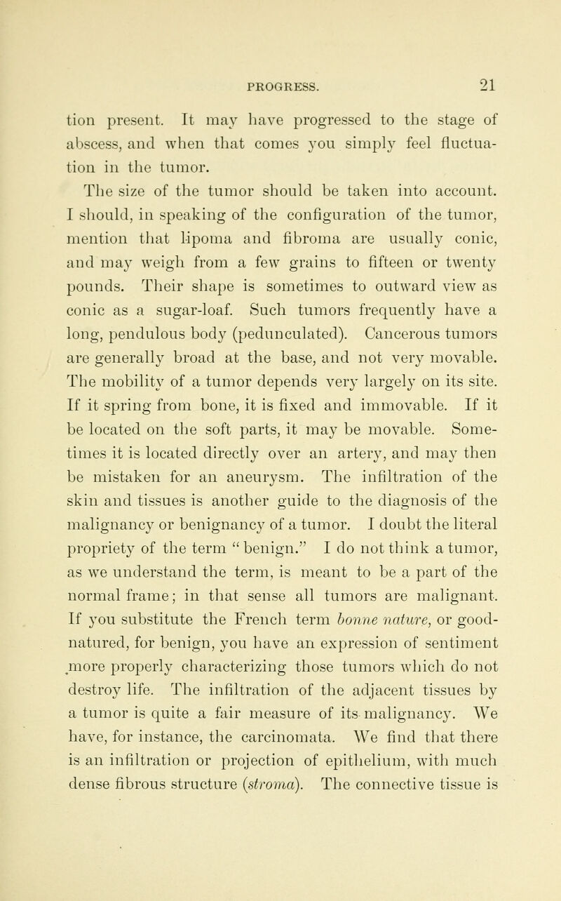 tion present. It may have progressed to the stage of abscess, and when that comes you simply feel fluctua- tion in the tumor. The size of the tumor should be taken into account. I should, in speaking of the configuration of the tumor, mention that lipoma and fibroma are usually conic, and may weigh from a few grains to fifteen or twenty pounds. Their shape is sometimes to outward view as conic as a sugar-loaf. Such tumors frequently have a long, pendulous body (pedunculated). Cancerous tumors are generally broad at the base, and not very movable. The mobility of a tumor depends very largely on its site. If it spring from bone, it is fixed and immovable. If it be located on the soft parts, it may be movable. Some- times it is located directly over an artery, and may then be mistaken for an aneurysm. The infiltration of the skin and tissues is another guide to the diagnosis of the malignancy or benignancy of a tumor. I doubt the literal propriety of the term  benign. I do not think a tumor, as we understand the term, is meant to be a part of the normal frame; in that sense all tumors are malignant. If you substitute the French term bonne nature, or good- natured, for benign, you have an expression of sentiment jnore properly characterizing those tumors which do not destroy life. The infiltration of the adjacent tissues by a tumor is quite a fair measure of its malignancy. We have, for instance, the carcinomata. We find that there is an infiltration or projection of epithelium, with much dense fibrous structure (stroma). The connective tissue is