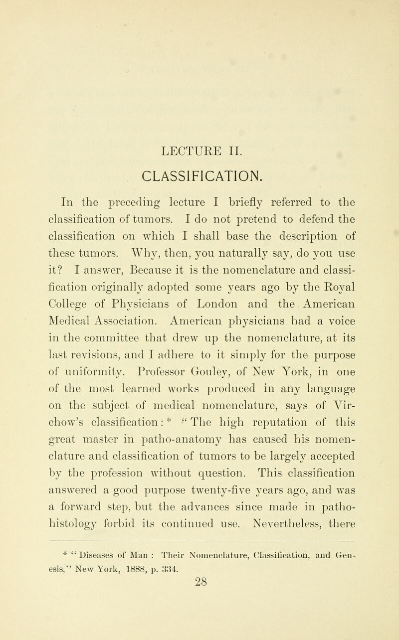 LECTURE II. CLASSIFICATION. In the preceding lecture I briefly referred to the classification of tumors. I do not pretend to defend the classification on which I shall base the description of these tumors. Why, then, you naturally say, do you use it? I answer, Because it is the nomenclature and classi- fication originally adopted some years ago by the Royal College of Physicians of London and the American Medical Association. American physicians had a voice in the committee that drew up the nomenclature, at its last revisions, and I adhere to it simply for the purpose of uniformity. Professor Gouley, of New York, in one of the most learned works produced in any language on the subject of medical nomenclature, says of Vir- chow's classification: *  The high reputation of this great master in patho-anatomy has caused his nomen- clature and classification of tumors to be largely accepted by the profession without question. This classification answered a good purpose twenty-five years ago, and was a forward step, but the advances since made in patho- histology forbid its continued use. Nevertheless, there *  Diseases of Man : Their Nomenclature, Classification, and Gen- esis,'' New York, 1888, p. 334.