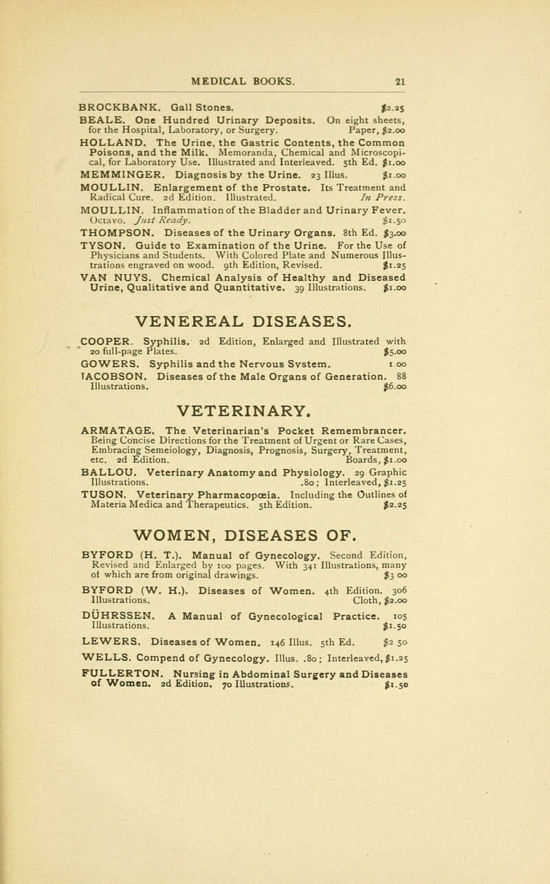 BROCKBANK. Gall Stones. $2.25 BEALE. One Hundred Urinary Deposits. On eight sheets, for the Hospital, Laboratory, or Surgery. Paper, $2.00 HOLLAND. The Urine, the Gastric Contents, the Common Poisons, and the Milk. Memoranda, Chemical and Microscopi- cal, for Laboratory Use. Illustrated and Interleaved. 5th Ed. #1.00 MEMMINGER. Diagnosis by the Urine. 23 Illus. $1.00 MOULLIN. Enlargement of the Prostate. Its Treatment and Radical Cure. 2d Edition. Illustrated. In Press. MOULLIN. Inflammation of the Bladder and Urinary Fever. Octavo. Just Ready. $l-5° THOMPSON. Diseases of the Urinary Organs. 8th Ed. $3.00 TYSON. Guide to Examination of the Urine. For the Use of Physicians and Students. With Colored Plate and Numerous Illus- trations engraved on wood. 9th Edition, Revised. $1.25 VAN NUYS. Chemical Analysis of Healthy and Diseased Urine, Qualitative and Quantitative. 39 Illustrations. $1.00 VENEREAL DISEASES. COOPER. Syphilis. 2d Edition, Enlarged and Illustrated with 20 full-page Plates. $5.00 GOWERS. Syphilis and the Nervous Svstem. 100 IACOBSON. Diseases of the Male Organs of Generation. 88 Illustrations. $6.00 VETERINARY. ARMATAGE. The Veterinarian's Pocket Remembrancer. Being Concise Directions for the Treatment of Urgent or Rare Cases, Embracing Semeioiogy, Diagnosis, Prognosis, Surgery, Treatment, etc. 2d Edition. Boards, $1.00 BALLOU. Veterinary Anatomy and Physiology. 29 Graphic Illustrations. .80; Interleaved, #1.25 TUSON. Veterinary Pharmacopoeia. Including the Outlines of Materia Medica and Therapeutics. 5th Edition. $2.25 WOMEN, DISEASES OF. BYFORD (H. T.). Manual of Gynecology. Second Edition, Revised and Enlarged by 100 pages. With 341 Illustrations, many of which are from original drawings. $3 00 BYFORD (W. H.). Diseases of Women. 4th Edition. 306 Illustrations. Cloth, $2.00 DUHRSSEN. A Manual of Gynecological Practice. 105 Illustrations. $1.50 LEWERS. Diseases of Women. 146 Illus. 5th Ed. $2.50 WELLS. Compend of Gynecology. Illus. .80; Interleaved, gi.25 FULLERTON. Nursing in Abdominal Surgery and Diseases of Women. 2d Edition. 70 Illustrations. JU-5o