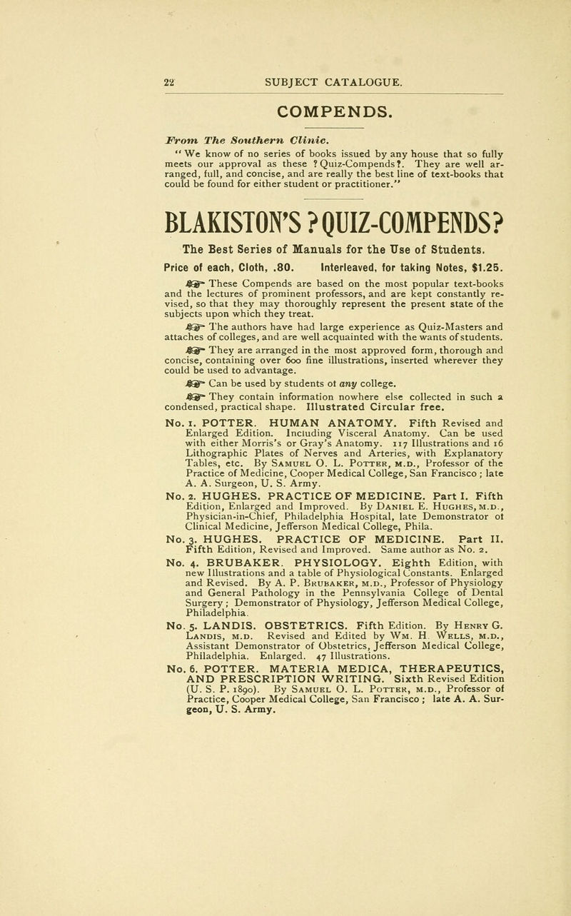 COMPENDS. From The Southern, Clinic.  We know of no series of books issued by any house that so fully meets our approval as these ? Quiz-Compends?. They are well ar- ranged, full, and concise, and are really the best line of text-books that could be found for either student or practitioner. BLAKISTON'S ? QUIZ-COMPENDS? The Best Series of Manuals for the TJse of Students. Price of each, Cloth, .80. Interleaved, for taking Notes, $1.25. >0S^~ These Compends are based on the most popular text-books and the lectures of prominent professors, and are kept constantly re- vised, so that they may thoroughly represent the present state of the subjects upon which they treat. j&sf The authors have had large experience as Quiz-Masters and attaches of colleges, and are well acquainted with the wants of students. 4® They are arranged in the most approved form, thorough and concise, containing over 6oo fine illustrations, inserted wherever they could be used to advantage. 4®= Can be used by students ot any college. 4®* They contain information nowhere else collected in such a condensed, practical shape. Illustrated Circular free. No. i. POTTER. HUMAN ANATOMY. Fifth Revised and Enlarged Edition. Including Visceral Anatomy. Can be used with either Morris's or Gray's Anatomy. 117 Illustrations and 16 Lithographic Plates of Nerves and Arteries, with Explanatory Tables, etc. By Samuel O. L. Potter, m.d., Professor of the Practice of Medicine, Cooper Medical College, San Francisco ; late A. A. Surgeon, U. S. Army. No. 2. HUGHES. PRACTICE OF MEDICINE. Part I. Fifth Edition, Enlarged and Improved. By Daniel E. Hughes,m.d., Physician-in-Chief, Philadelphia Hospital, late Demonstrator ot Clinical Medicine, Jefferson Medical College, Phila. No. 3. HUGHES. PRACTICE OF MEDICINE. Part II. Fifth Edition, Revised and Improved. Same author as No. 2. No. 4. BRUBAKER. PHYSIOLOGY. Eighth Edition, with new Illustrations and a table of Physiological Constants. Enlarged and Revised. By A. P. Bkubaker, m.d., Professor of Physiology and General Pathology in the Pennsylvania College of Dental Surgery ; Demonstrator of Physiology, Jefferson Medical College, Philadelphia. No. 5. LANDIS. OBSTETRICS. Fifth Edition. By Henry G. Landis, m.d. Revised and Edited by Wm. H Wells, m.d., Assistant Demonstrator of Obstetrics, Jefferson Medical College, Philadelphia. Enlarged. 47 Illustrations. No. 6. POTTER. MATERIA MEDICA, THERAPEUTICS, AND PRESCRIPTION WRITING. Sixth Revised Edition (U. S. P. 1890). By Samuel O. L. Potter, m.d., Professor of Practice, Cooper Medical College, San Francisco ; late A. A. Sur- geon, U. S. Army.