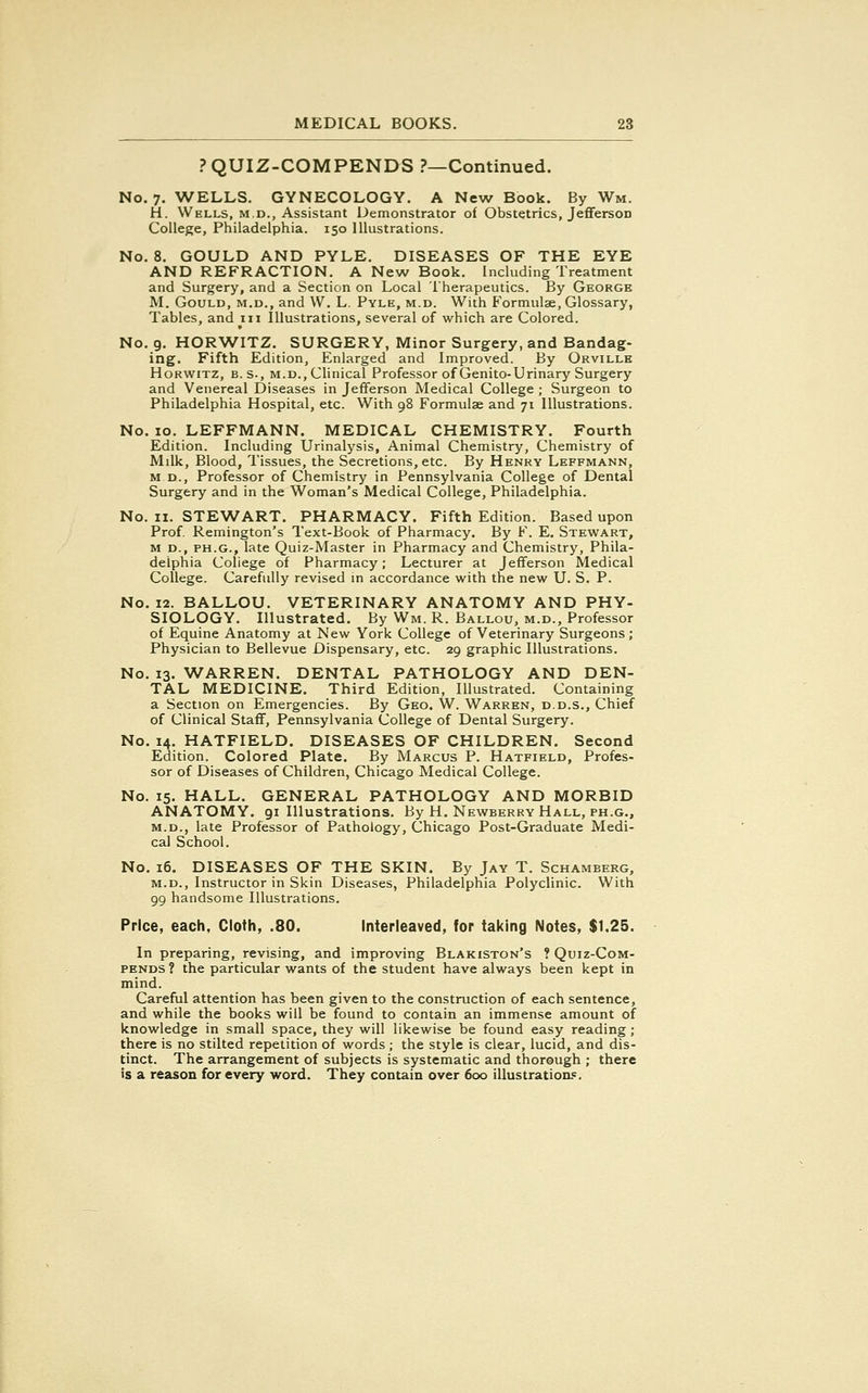 PQUIZ-COMPENDS ?—Continued. No. 7. WELLS. GYNECOLOGY. A New Book. By Wm. H. Wells, m.d., Assistant Demonstrator of Obstetrics, JeffersoD College, Philadelphia. 150 Illustrations. No. 8. GOULD AND PYLE. DISEASES OF THE EYE AND REFRACTION. A New Book. Including Treatment and Surgery, and a Section on Local Therapeutics. By George M. Gould, m.d., and W. L. Pyle, m.d. With Formulae, Glossary, Tables, and 111 Illustrations, several of which are Colored. No. 9. HORWITZ. SURGERY, Minor Surgery, and Bandag- ing. Fifth Edition, Enlarged and Improved. By Orville Horwitz, B. S-, m.d..Clinical Professor of Genito-Urinary Surgery and Venereal Diseases in Jefferson Medical College ; Surgeon to Philadelphia Hospital, etc. With 98 Formulae and 71 Illustrations. No. 10. LEFFMANN. MEDICAL CHEMISTRY. Fourth Edition. Including Urinalysis, Animal Chemistry, Chemistry of Mdk, Blood, Tissues, the Secretions, etc. By Henry Leffmann, m d., Professor of Chemistry in Pennsylvania College of Dental Surgery and in the Woman's Medical College, Philadelphia. No. 11. STEWART. PHARMACY. Fifth Edition. Based upon Prof. Remington's Text-Book of Pharmacy. By F. E. Stewart, m d., ph.g., late Quiz-Master in Pharmacy and Chemistry, Phila- delphia College of Pharmacy; Lecturer at Jefferson Medical College. Carefully revised in accordance with the new U. S. P. No. 12. BALLOU. VETERINARY ANATOMY AND PHY- SIOLOGY. Illustrated. By Wm. R. Ballou, m.d., Professor of Equine Anatomy at New York College of Veterinary Surgeons; Physician to Bellevue Dispensary, etc. 29 graphic Illustrations. No. 13. WARREN. DENTAL PATHOLOGY AND DEN- TAL MEDICINE. Third Edition, Illustrated. Containing a Section on Emergencies. By Geo. W. Warren, d.d.s., Chief of Clinical Staff, Pennsylvania College of Dental Surgery. No. 14. HATFIELD. DISEASES OF CHILDREN. Second Edition. Colored Plate. By Marcus P. Hatfield, Profes- sor of Diseases of Children, Chicago Medical College. No. 15. HALL. GENERAL PATHOLOGY AND MORBID ANATOMY. 91 Illustrations. By H. Newberry Hall, ph.g., m.d., late Professor of Pathology, Chicago Post-Graduate Medi- cal School. No. 16. DISEASES OF THE SKIN. By Jay T. Schamberg, m.d., Instructor in Skin Diseases, Philadelphia Polyclinic. With 99 handsome Illustrations. Price, each, Cloth, .80. Interleaved, for taking Notes, $1.25. In preparing, revising, and improving Blakiston's ? Quiz-Com- pends ? the particular wants of the student have always been kept in mind. Careful attention has been given to the construction of each sentence, and while the books will be found to contain an immense amount of knowledge in small space, they will likewise be found easy reading; there is no stilted repetition of words ; the style is clear, lucid, and dis- tinct. The arrangement of subjects is systematic and thorough ; there is a reason for every word. They contain over 600 illustrations.