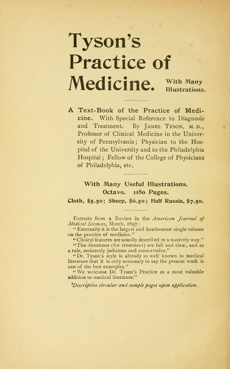 Tyson's Practice of /V\ (*c\ I c i t\p* With Many I T IVUlWIll^t Illustrations. A Text-Book of the Practice of Medi- cine. With Special Reference to Diagnosis and Treatment. By James Tyson, m. d., Professor of Clinical Medicine in the Univer- sity of Pennsylvania; Physician to the Hos- pital of the University and to the Philadelphia Hospital; Fellow of the College of Physicians of Philadelphia, etc. With xVlany Useful Illustrations. Octavo. 1180 Pages. Cloth, $5.50; Sheep, $6.50; Half Russia, $7.50, Extracts from a Review in the American Journal of Medical Sciences, March, 1897:  Externally it is the largest and handsomest single volume on the practice of medicine.  Clinical features are usually described in a masterly way. The directions (for treatment) are full and clear, and as a rule, eminently judicious and conservative. Dr. Tyson's style is already so well known in medical literature that it is only necessary to say the present work is one of the best examples.  We welcome Dr. Tyson's Practice as a most valuable addition to medical literature. ^Descriptive circular and sample pages upon application.