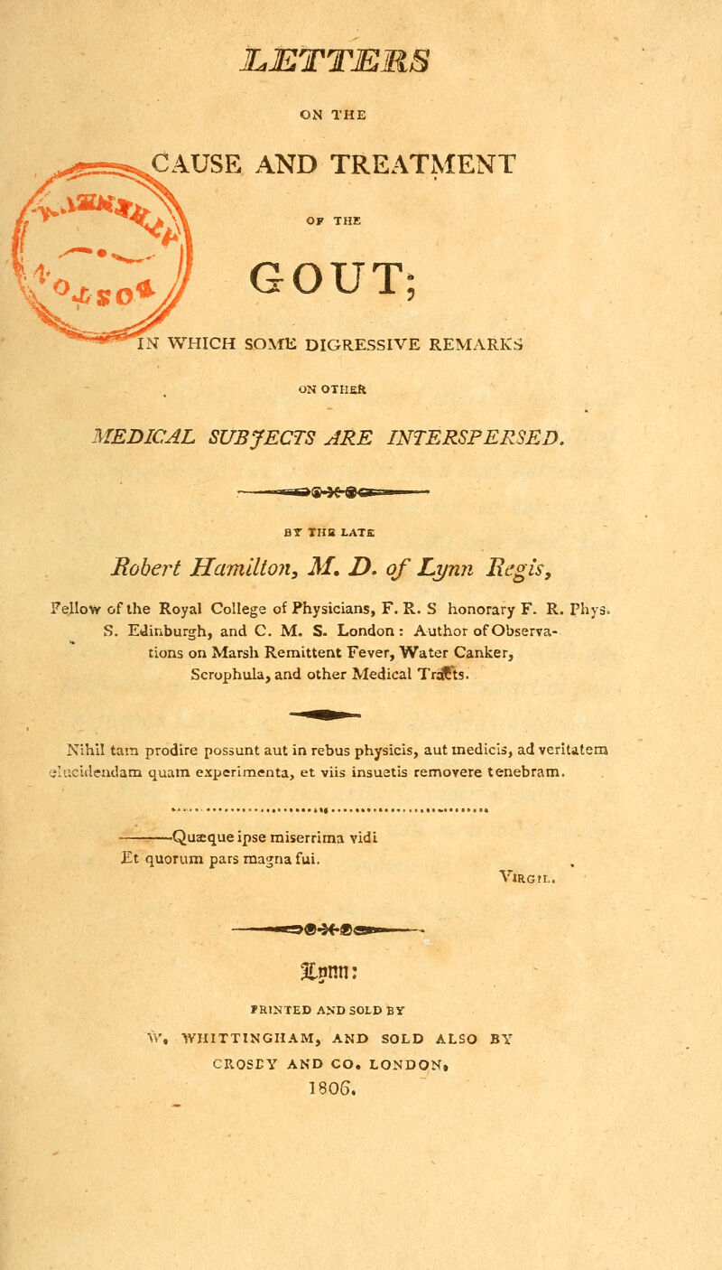 LETTERS CAUSE AND TREATMENT GOUT; IN WHICH SOME DIGRESSIVE REMARKS ON OTHER MEDICAL SUBJECTS ARE INTERSPERSED. ^^.^^■^^Esa BY TUB LATE Robert Hamilton, M, D. of Lynn Regis, Fellow of the Royal College of Physicians, F. R. S honorary F. R. Phy- S. Edinburgh, and C. M. S. London: Author of Observa- tions on Marsh Remittent Fever, Water Canker, Scrophula, and other Medical Tracts. Nihil tarn prodire possunt aut in rebus physicis, aut medicls, ad veritatera acidendam quam exxicrlmenta, et viis insuetis removere tenebram. -Qusequeipse raiserrima vidi Et quorum pars magna fui. VlRG! PRINTED AND SOLD BY tr, WHITTINGIIAM, AND SOLD ALSO BY CROSEY AND CO. LONDON* 1806.