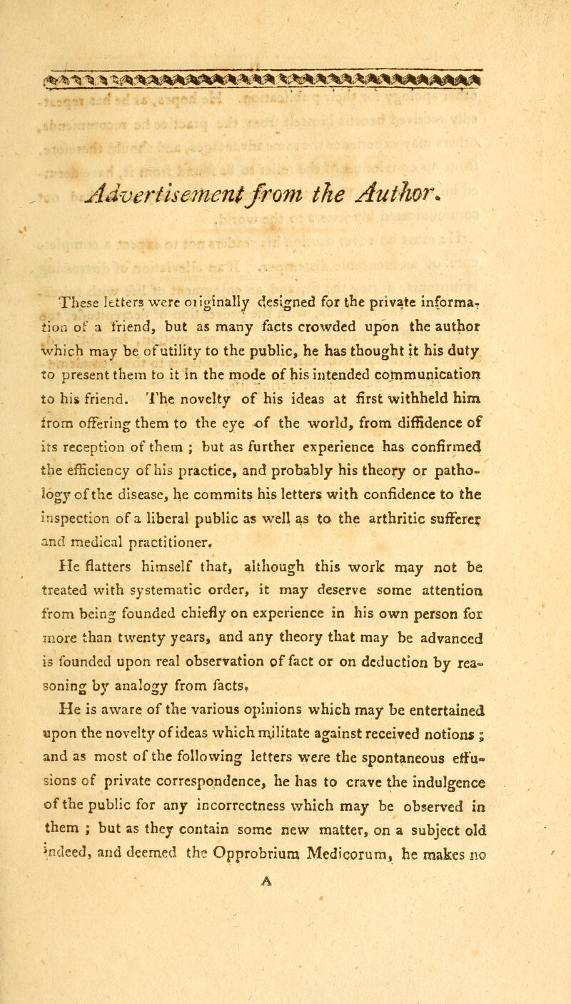 i%%^,-^;:^ %^^^f^^^^^^nM:^i^^^^^^^^^^^^^k0k^ Advertisement from the Author. These letters were originally c^esl^ned for tlie private informa-r tion of a friend, but as many facts crowded upon the author which may be of utility to the public, he has thought it his duty to present them to it in the mode of his intended cornmunicatioiit to his friend. The novelty of his ideas at first withheld him from offering them to the eye of the world, from diffidence of its reception of them ; but as further experience has confirmedi the efficiency of his practice, and probably his theory or patho- logy of the disease, he commits his letters with confidence to the inspection of a liberal public as well as to the arthritic sufFcrej and medical practitioner. He flatters himself that, although this work may not be treated with systematic order, it may deserve some attention from being founded chiefly on experience in his own person for more than twenty years, and any theory that may be advanced is founded upon real observation of fact or on deduction by rea- soning by analogy from facts^ He is aware of the various opinions which may be entertained ^pon the novelty of ideas virhich mjlitate against received notions ; and as most of the following letters were the sponta.neous effu- sions of private correspondence, he has to crave the indulgence of the public for any incorrectness which may be observed in them ; but as they contain some new matter, on a subject old indeed, and deemed th? Opprobrium Medicorum, he makes no A