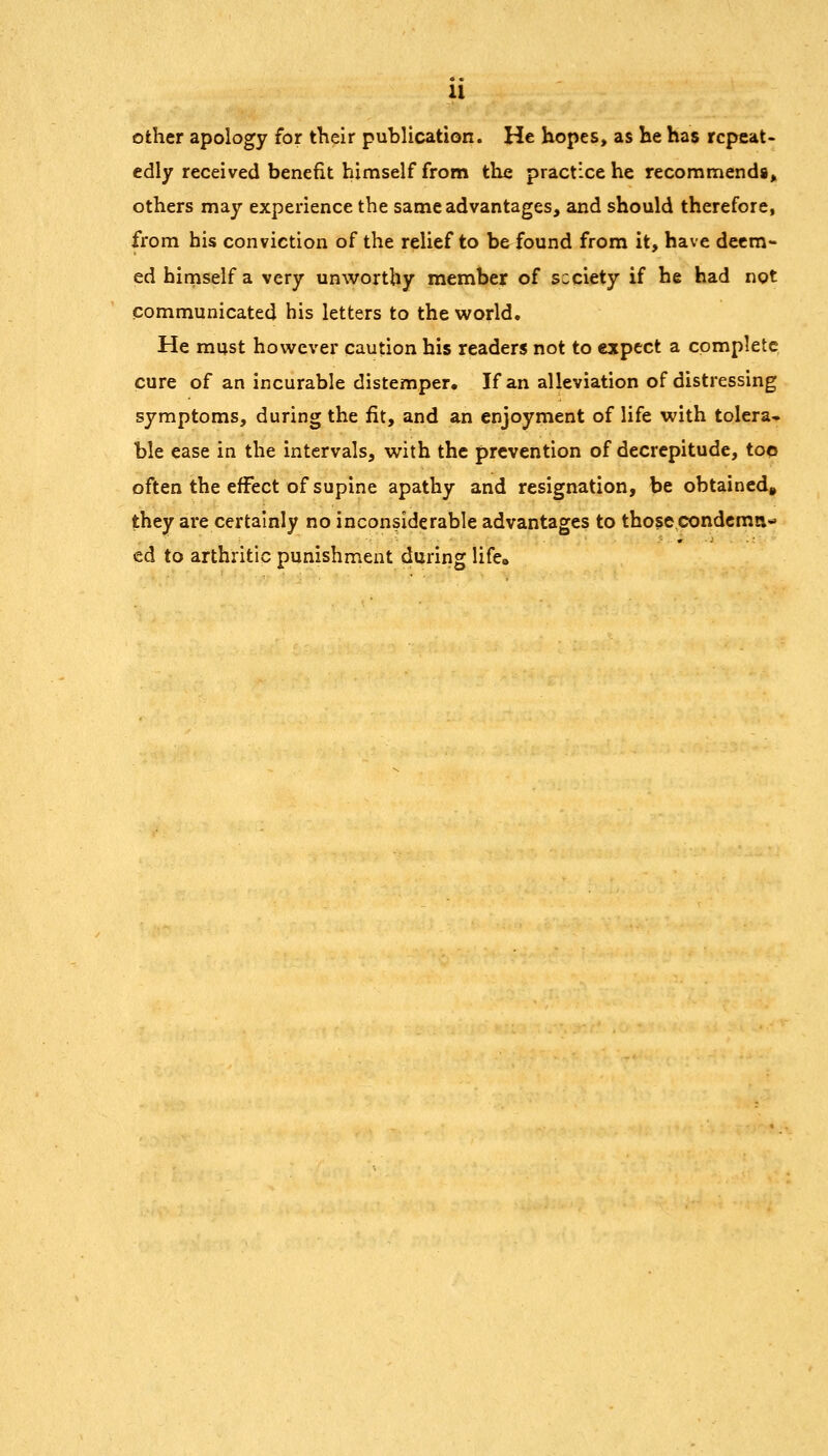 other apology for tKeir publication. He hopes, as he has repeat- edly received benefit himself from the practice he recommends, others may experience the same advantages, and should therefore, from his conviction of the relief to be found from it, have deem- ed himself a very unworthy member of scciety if he had not communicated his letters to the world. He must however caution his readers not to expect a complete cure of an incurable distemper. If an alleviation of distressing symptoms, during the fit, and an enjoyment of life with tolera* ble ease in the intervals, with the prevention of decrepitude, too often the effect of supine apathy and resignation, be obtained^ they are certainly no inconsiderable advantages to thosecondcma- ed to arthritic punishment during life^