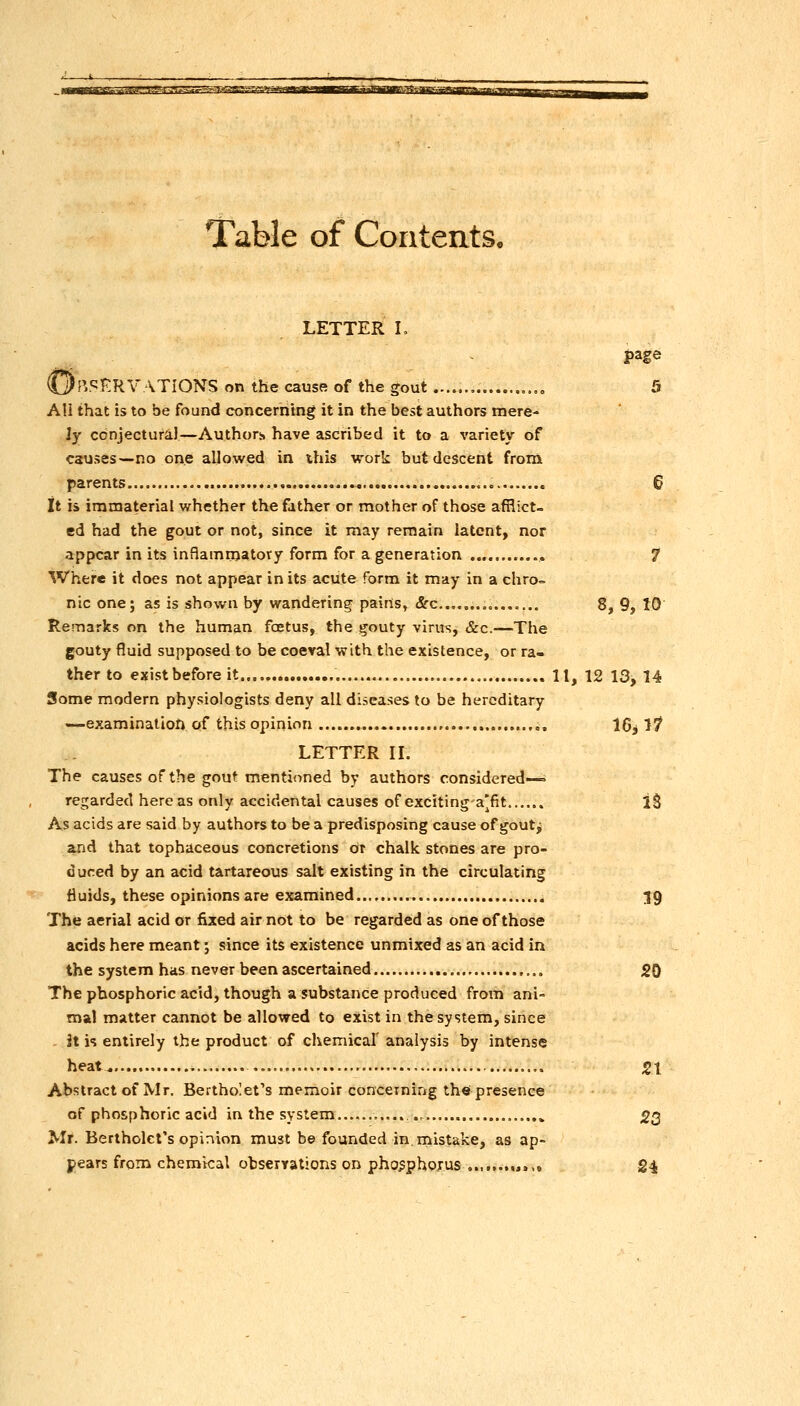 Table of Contents, LETTER L page OfV'^KRVATIONS on the cause of the gout , „.„ 5 AU that is to be found concerning it in the best authors mere- ly conjectural—Authors have ascribed it to a variety of causes—no one allowed in this work but descent from parents 6 it is immaterial whether the father or mother of those afflict- ed had the gout or not, since it may remain latent, nor appear in its inaammatovy form for a generation , 7 Where it does not appear in its acute form it may in a ehro= nic one; as is shown by wandering pairts, (Src......„, 8, 9, 10 Remarks on the human foetus, the gouty virus, &c.—The gouty fluid supposed to be coeval with the existence, or ra- ther to exist before it 11, 12 13,14 Some modern physiologists deny all diseases to be hereditary —examination of this opinion ,, 16j 1^ LETTER IL The causes of the gout mentioned by authors considered- regarded here as only accidental causes of exciting a'fit...... IS As acids are said by authors to be a predisposing cause of goutj and that tophaceous concretions or chalk stones are pro- duced by an acid tartareous salt existing in the circulating fluids, these opinions are examined.... ;J9 The aerial acid or fixed air not to be regarded as one of those acids here meant; since its existence unmixed as an acid in the system has never been ascertained 20 The phosphoric acid, though a substance produced from ani- mal matter cannot be allowed to exist in the system, since . it h entirely the product of chemical' analysis by intense heat , 21 Abstract of Mr. Bertholet's memoir conceining the presence of phosphoric acid in the system ., 23 Mr. Bertholct's opinion must be founded in mistake, as ap- pears from chemical obserrations on pho^phoxus ..,....»>,. 24