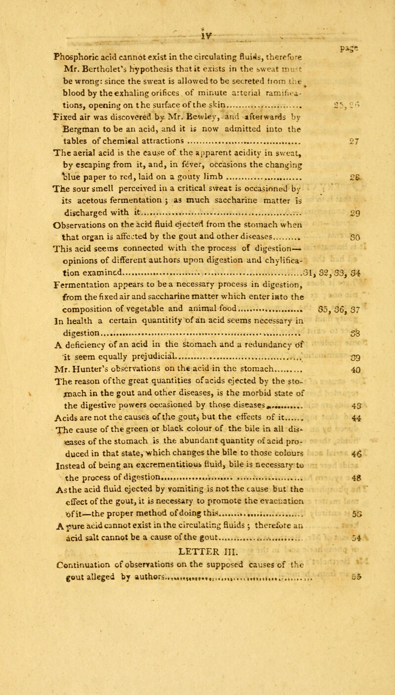 Phosphoric acid cannot exist in the circulating fluids, therefore Mr. Bertholet's hypothesis that it exists in the sweat rnu't be wrong: since the sweat is allowed to be secreted fiom ihe blood by the exhaling orifices of minute arterial ramifua- tions, opening on the surface of the skin 2':, 'j> Fixed air was discovered by Mr. Bewley, and afterwards by Bergman to be an acid, and it is now admitted into the tables of chemi«al attractions ►. 27 The aerial acid is the cause of the apparent acidity in sweat, by escaping from it, and, in fever, occasions the changing l>lue paper to red, laid on a gouty limb , 2S The sour smell perceived in a critical sweat is occasioned by its acetous fermentation ; as much saccharine matter is discharged with it 29 Observations on the acid fluid ejected from the stomach when that organ is affected by the gout and other diseases SQ This acid seems connected with the process of digestion—» opinions of different authors upon digestion and chylifica- tion examined 31, 32, 33, 34 Fermentation appears to be a necessary process in digestion, from the fixed air and saccharine matter which enter iato the composition of vegetable and animal food , 35^ 36, 37 In health a certain quantitityofan acid seems necessary in digestion • » SS A deficiency of an acid in the ^omach and a redundancy of it seem equally prejudicial.... . 39 Mr. Hunter's observations on the acid in the stomach 40 The reason of the great quantities of acids ejected by the sto~ jmach in the gout and other diseases, is the morbid state of the digestive powers occasioned by those diseases^, 43 Acids are not the cause's of the gout) but the effects of it 44 The cause of the green or black colour of the bile in all dis- eases of the stomach is the abundant quantity of acid pro- duced in that state, which changes the bile to those colours 4Q Instead of being an excrementitioui fluid, bile is necessary to the process of digestion 4g As the acid fluid ejected by vomiting is not the cause but the effect of the gout, it is necessary to promote the evacuation Xifit—the proper method of doing this .>...,.;.. 55 A jJure acid cannot exist in the circulating fluids ; therefote an acid salt cannot be a cause of the gout 54. LETTER III. Continuation of observations on the supposed causes of the gout alleged by authors..,«,,Mi»ift,..••>.>•.•>><•»>.•!.••>; o5