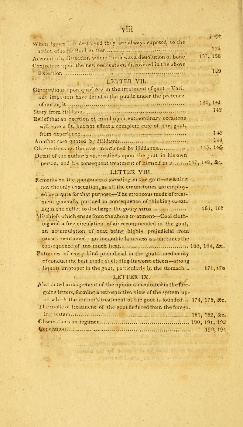 When boncf, ire de-^t oycd tbfcy are always exposed to the action of io:ni: «aid matter......... ''5'* Accoucit, of a dissectioa where there was a dissolution of bone 137, 138 Conjecture upon thenew ossifications discovered in the above ^^aissectlon.'. ...:.... : ^'^ * ' LETTER VU. <}i7->crv?.tioris upon qvucr:ery iu the treatiiieut of gout—Yari- OU-; impostors hav^ deluded the public under the pretence ofcuringit..... ..; no. Hi Story from I-iildanus f ^^-^ Belief that an exertion of mind upon extraordinary occasions will cure a fit, but not effect a complete cure of the gout. srom esu? 145 Another case quoted by Hildanvis \^-^, Observations i\n the cases mentioned by Hildanus l-lp, \^ Detail of the author's observations upon the gout in his own personj. c.nd his consequent treatment of himself in it... 147, 148, &c^ I.ETTER VIII. Kemar'cs on the spontaneo'as sweating in the gout—rsweatin^ not the only evacuation, as all the emunctories are emplay- cd by na^re for that purpose—The erroneous mode of treat- 2nent generally pursued in consequence of thinking sweat- ing is the outlet to discharge the gouty virus 161, 16S M ischiefs which ensue fram the above tr'-atment—Cool cloth- ing and a free circulation of air recom-mended in the gout, an accumulg.tion of heat being highly prejudicial from rjauses mentioned : an incurable lameness is sometimes the consequence, of too much heat , 163, 1G4, <5:C;- Extremes of every kind prejudicial in the gout—rmediocrity of conduct the best mode of eluding its woxst effeclSr—strong liquors improper in the gout, particulaiiy in the stomach .. 171,172 LE'I TER IX. Abstracted arrangement of the opinions inculcated'in the fbfe- going letters, farming a retrospective view of the system up- on whi:h the author's treatment of the gout is-founded... 174, 175, ^c. The raodc of treatment of the gout deduced from the forego- ing system..c ,., , 18!, 182, &c. Observations on regimen 190, 19l, U'>2 ^Qjiclusloii...... ..., ,.... , ,. loa, 194