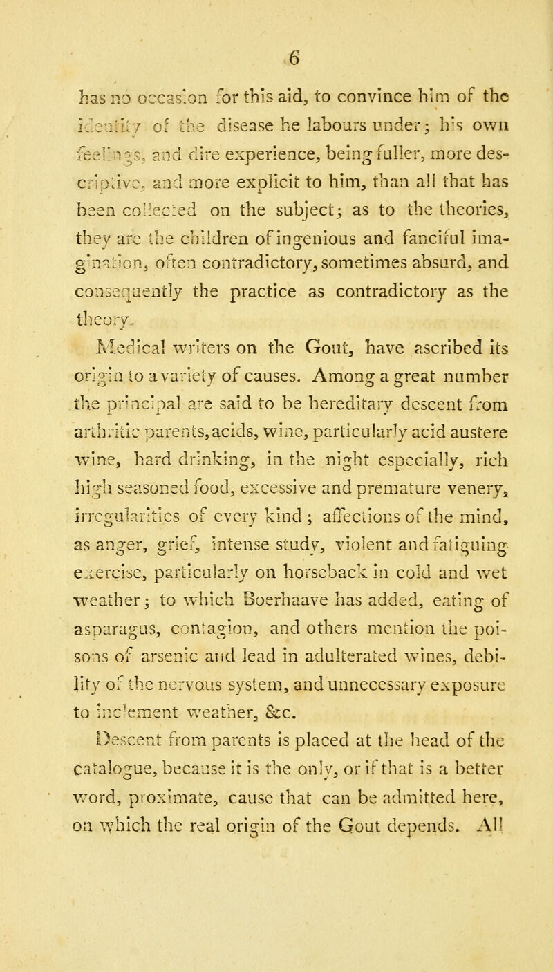 idenatT of the disease he labours under; h's own feel'n?/, and dire experience, being fuller, more des- criDcive, and more exolicit to him, than all that has been collec.ed on the subject; as to the theories, they are the children of ingenious and fanciful ima- g'nsifion, often contradictory, sometimes absurd, and consequently the practice as contradictory as the theory.. Medical writers on the Gout, have ascribed its origin to a variety of causes. Among a great number the principal are said to be hereditary descent from ardiritic parents,acids, wine, particularly acid austere wine, hard drinking, in the night especially, rich hi'^h seasoned food, excessive and premature venery^ irregularities of every kind; affections of the mind, as anger, grief, intense study, violent and fatiguing eicercise, psrticularly on horseback in cold and wet weather; to which Boerhaave has added, eating of asparagus, contagion, and others mention the poi- sons of arsenic and lead in adulterated wines, debi- lity o: the nervous systern, and unnecessary exposure to inc'ement Vv^eather, &cc. Descent from parents is placed at the head of the catalogue, because it is the onlv, or if that is a better word, pioximate, cause that can be admitted here, on which the real origin of the Gout depends. All