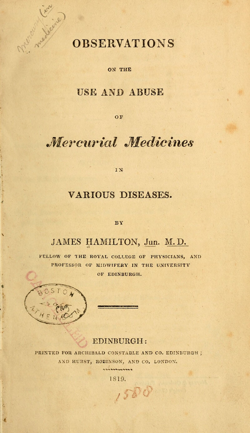 OBSERVATIONS ON THE USE AND ABUSE OF IN VARIOUS DISEASES. BY JAMES HAMILTON, Jun. M. D. FELLOW OF THE ROYAL COLLEGE OF PHYSICIANS, AND PROFESSOR OF MIDWIFERY IN THE UNIVERSITY OF EDINBURGH. EDINBURGH: PRINTED FOR ARCHIBALD CONSTABLE AND CO. EDINBURGH ; AND HURST, ROBINSON, AND CO. LONDON, 1819.