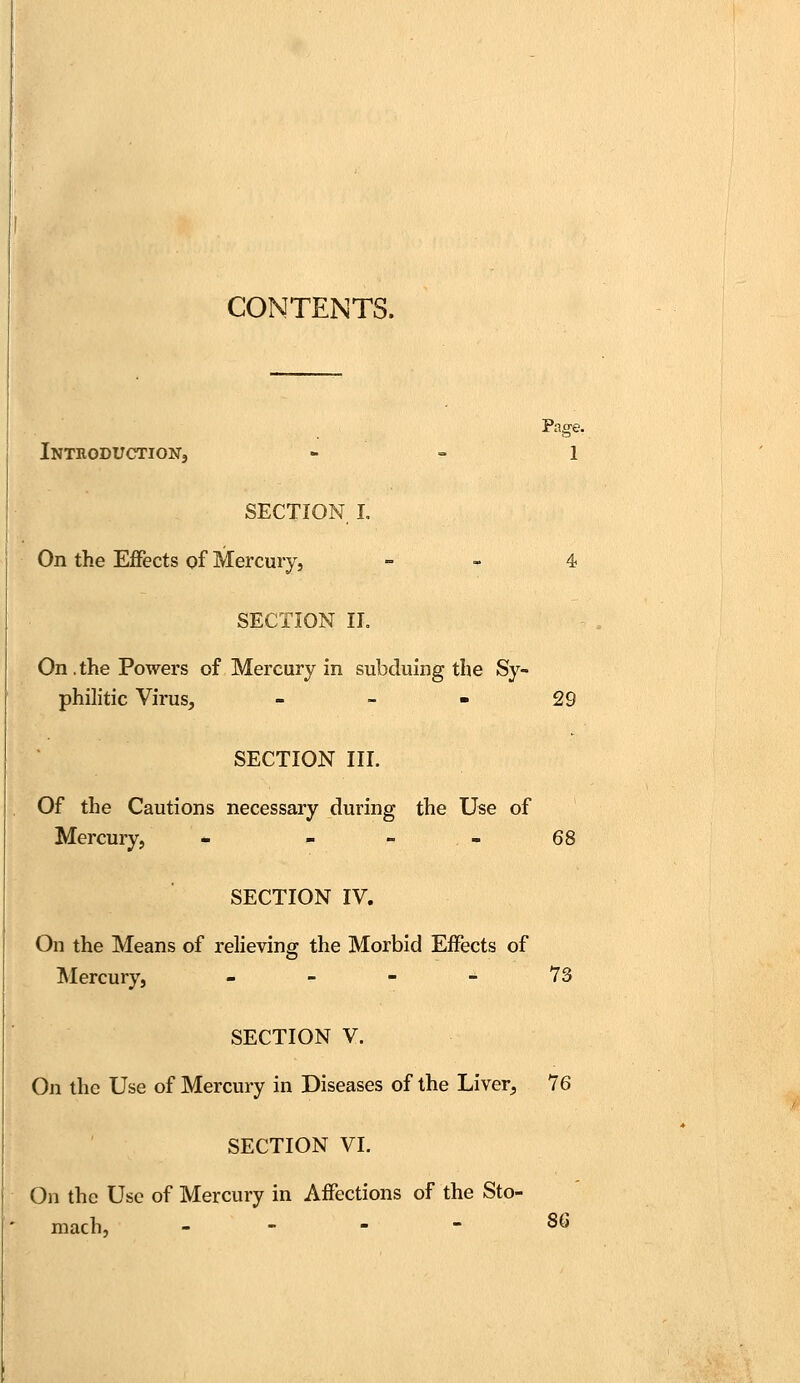 CONTENTS. Introduction, 1 SECTION I. On the Effects of Mercury, 4 SECTION II. On . the Powers of Mercury in subduing the Sy- philitic Virus, - 29 SECTION III. Of the Cautions necessary during the Use of Mercury, - 68 SECTION IV. On the Means of relieving the Morbid Effects of Mercury, - 73 SECTION V. On the Use of Mercury in Diseases of the Liver, 76 SECTION VI. On the Use of Mercury in Affections of the Sto- mach, 86