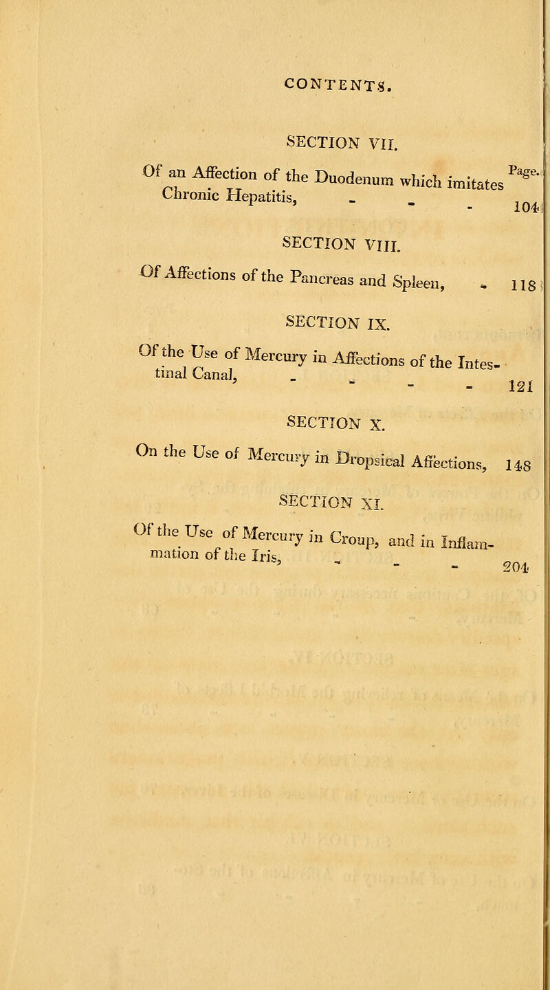 SECTION VII. Of an Affection of the Duodenum which imitates *** Chronic Hepatitis, - SECTION VIII. Of Affections of the Pancreas and Spleen, , 118 SECTION IX. Of the Use of Mercury in Affections of the Intes- tinal Canal, ' 121 SECTION X. On the Use of Mercury in Dropsical Affections, US SECTION XL Of the Use of Mercury in Croup, and in Inflam- mation of the Iris, 5 201.