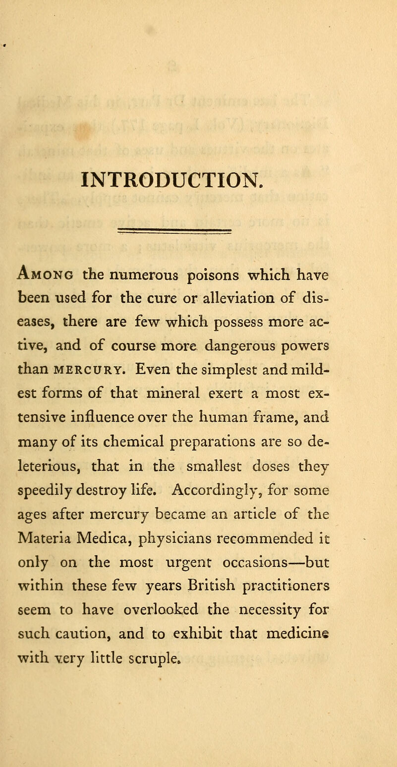 INTRODUCTION. Among the numerous poisons which have been used for the cure or alleviation of dis- eases, there are few which possess more ac- tive, and of course more dangerous powers than mercury. Even the simplest and mild- est forms of that mineral exert a most ex- tensive influence over the human frame, and many of its chemical preparations are so de- leterious, that in the smallest doses they speedily destroy life. Accordingly, for some ages after mercury became an article of the Materia Medica, physicians recommended it only on the most urgent occasions—but within these few years British practitioners seem to have overlooked the necessity for such caution, and to exhibit that medicine with very little scruple.