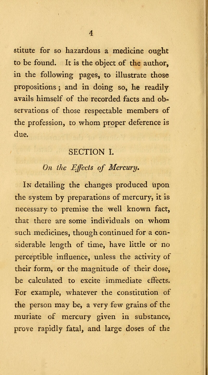 stitute for so hazardous a medicine ought to be found. It is the object of the author, in the following pages, to illustrate those propositions; and in doing so, he readily avails himself of the recorded facts and ob- servations of those respectable members of the profession, to whom proper deference is due. SECTION I. On the Effects of Mercury. In detailing the changes produced upon the system by preparations of mercury, it is necessary to premise the well known fact, that there are some individuals on whom such medicines, though continued for a con- siderable length of time, have little or no perceptible influence, unless the activity of their form, or the magnitude of their dose, be calculated to excite immediate effects. For example, whatever the constitution of the person may be, a very few grains of the muriate of mercury given in substance, prove rapidly fatal, and large doses of the