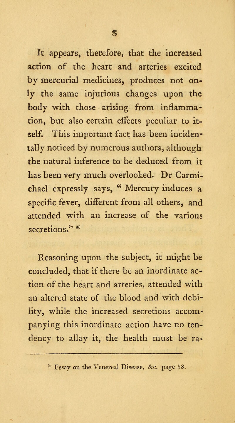 It appears, therefore, that the increased action of the heart and arteries excited by mercurial medicines, produces not on- ly the same injurious changes upon the body with those arising from inflamma- tion, but also certain effects peculiar to it- self. This important fact has been inciden- tally noticed by numerous authors, although the natural inference to be deduced from it has been very much overlooked. Dr Carmi- chael expressly says,  Mercury induces a specific fever, different from all others, and attended with an increase of the various secretions. * Reasoning upon the subject, it might be concluded, that if there be an inordinate ac- tion of the heart and arteries, attended with an altered state of the blood and with debi- lity, while the increased secretions accom- panying this inordinate action have no ten- dency to allay it, the health must be ra» * Essay on the Venereal Disease, &c. page 5S.