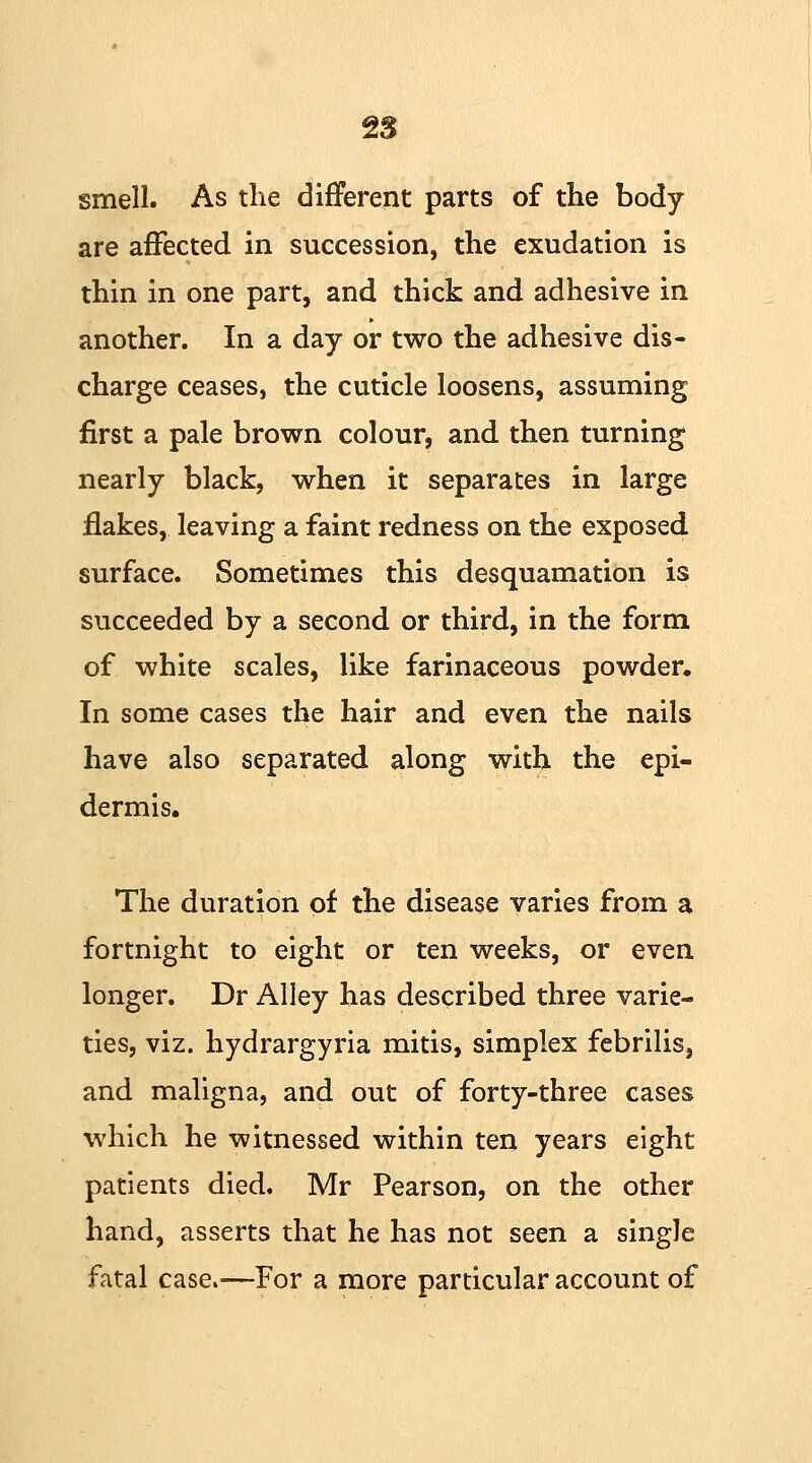 smell. As the different parts of the body are affected in succession, the exudation is thin in one part, and thick and adhesive in another. In a day or two the adhesive dis- charge ceases, the cuticle loosens, assuming first a pale brown colour, and then turning nearly black, when it separates in large flakes, leaving a faint redness on the exposed, surface. Sometimes this desquamation is succeeded by a second or third, in the form of white scales, like farinaceous powder. In some cases the hair and even the nails have also separated along with the epi- dermis. The duration of the disease varies from a fortnight to eight or ten weeks, or even longer. Dr Alley has described three varie- ties, viz. hydrargyria mitis, simplex febrilis, and maligna, and out of forty-three cases which he witnessed within ten years eight patients died. Mr Pearson, on the other hand, asserts that he has not seen a single fatal case.—For a more particular account of