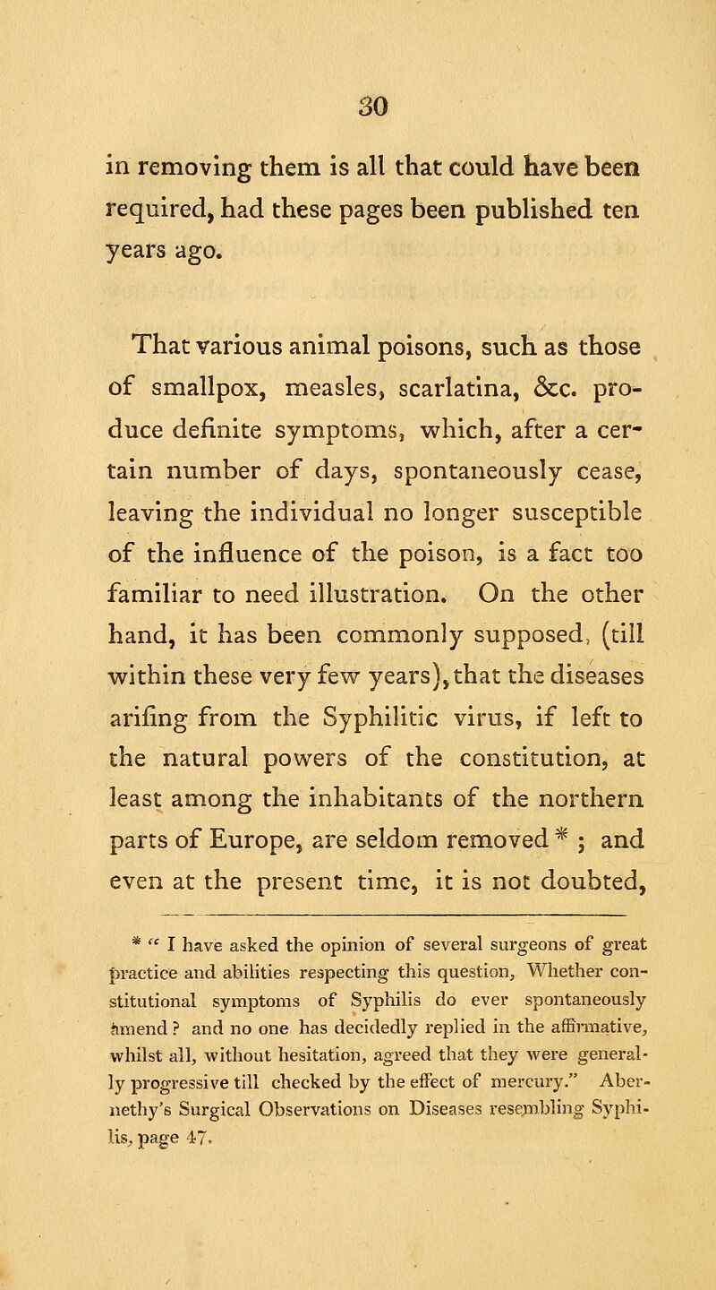 in removing them is all that could have been required, had these pages been published ten years ago. That various animal poisons, such as those of smallpox, measleSj scarlatina, &c. pro- duce definite symptoms, which, after a cer- tain number of days, spontaneously cease, leaving the individual no longer susceptible of the influence of the poison, is a fact too familiar to need illustration. On the other hand, it has been commonly supposed, (till within these very few years),that the diseases arifing from the Syphilitic virus, if left to the natural powers of the constitution, at least among the inhabitants of the northern parts of Europe, are seldom removed * ; and even at the present time, it is not doubted, *  I have asked the opinion of several surgeons of great practice and abilities respecting this question, Whether con- stitutional symptoms of Syphilis do ever spontaneously amend ? and no one has decidedly replied in the affirmative, whilst all, without hesitation, agreed that they were general- ly progressive till checked by the effect of mercury. Aber- nethy's Surgical Observations on Diseases resembling Syphi- lis, page 47.