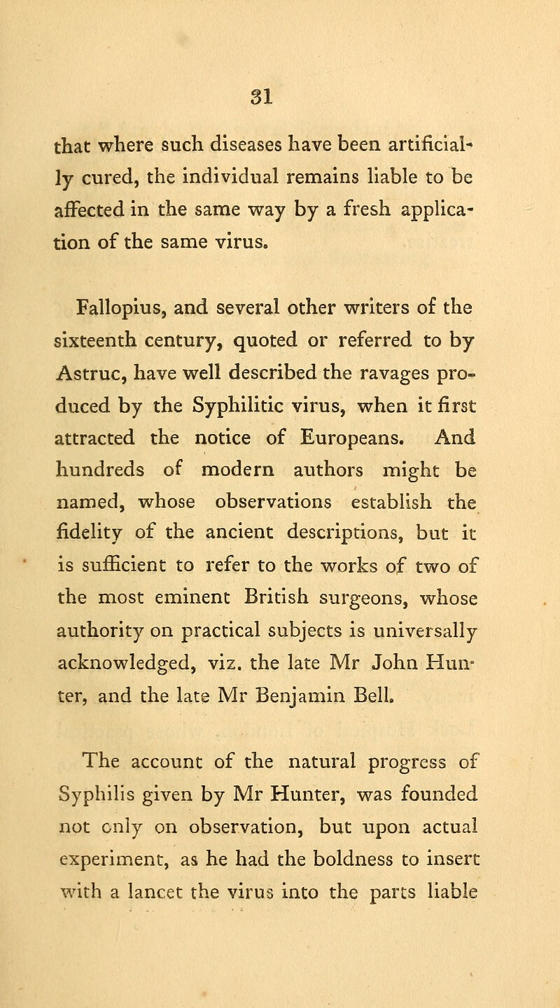 that where such diseases have been artificial* ]y cured, the individual remains liable to be affected in the same way by a fresh applica- tion of the same virus. Fallopius, and several other writers of the sixteenth century, quoted or referred to by Astruc, have well described the ravages pro- duced by the Syphilitic virus, when it first attracted the notice of Europeans. And hundreds of modern authors might be named, whose observations establish the fidelity of the ancient descriptions, but it is sufficient to refer to the works of two of the most eminent British surgeons, whose authority on practical subjects is universally acknowledged, viz. the late Mr John Hun- ter, and the late Mr Benjamin Bell The account of the natural progress of Syphilis given by Mr Hunter, was founded not only on observation, but upon actual experiment, as he had the boldness to insert with a lancet the virus into the parts liable