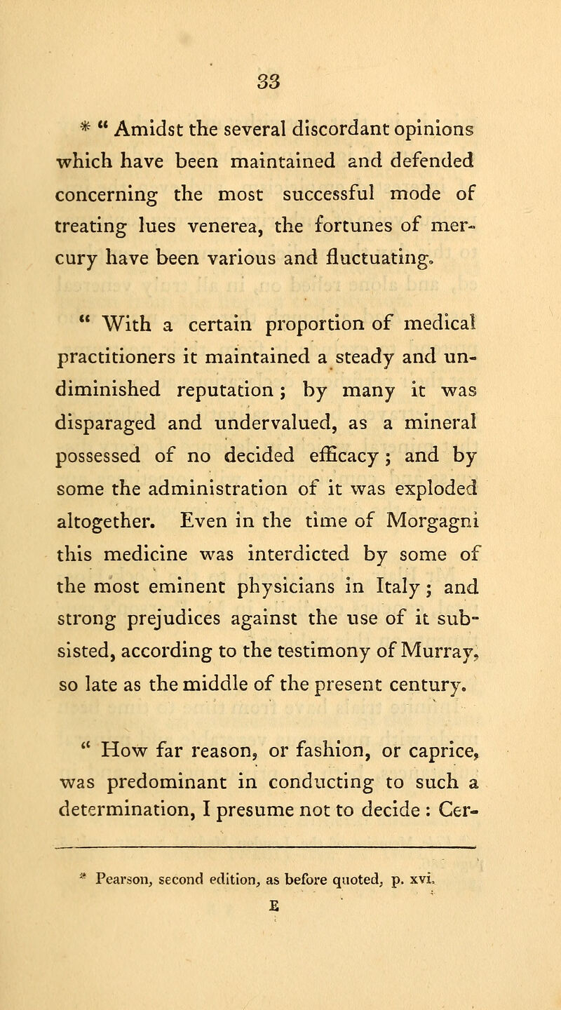 S3 *  Amidst the several discordant opinions which have been maintained and defended concerning the most successful mode of treating lues venerea, the fortunes of mer- cury have been various and fluctuating,  With a certain proportion of medical practitioners it maintained a steady and un- diminished reputation; by many it was disparaged and undervalued, as a mineral possessed of no decided efficacy; and by some the administration of it was exploded altogether. Even in the time of Morgagni this medicine was interdicted by some of the most eminent physicians in Italy; and strong prejudices against the use of it sub- sisted, according to the testimony of Murray, so late as the middle of the present century.  How far reason, or fashion, or caprice, was predominant in conducting to such a determination, I presume not to decide : Cer- * Pearson, second edition, as before quoted, p. xvi E