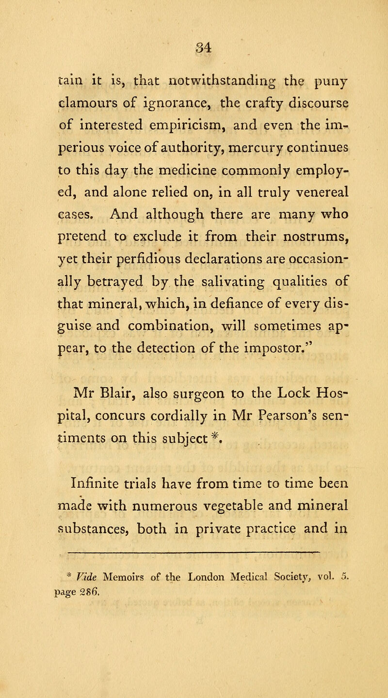 tain it is, that notwithstanding the puny clamours of ignorance, the crafty discourse of interested empiricism, and even the im- perious voice of authority, mercury continues to this day the medicine commonly employ- ed, and alone relied on, in all truly venereal cases. And although there are many who pretend to exclude it from their nostrums, yet their perfidious declarations are occasion- ally betrayed by the salivating qualities of that mineral, which, in defiance of every dis- guise and combination, will sometimes ap- pear, to the detection of the impostor. Mr Blair, also surgeon to the Lock Hos- pital, concurs cordially in Mr Pearson's sen- timents on this subject f. Infinite trials have from time to time been made with numerous vegetable and mineral substances, both in private practice and in * Vide Memoirs of the London Medical Society, vol. 5. page 286\