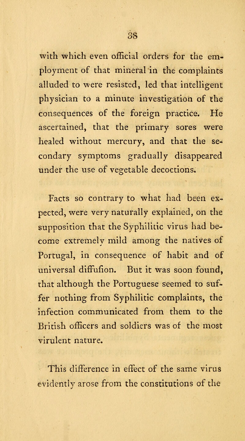 with which even official orders for the em- ployment of that mineralin the complaints alluded to were resisted, led that intelligent physician to a minute investigation of the consequences of the foreign practice. He ascertained, that the primary sores were healed without mercury, and that the se- condary symptoms gradually disappeared under the use of vegetable decoctions. Facts so contrary to what had been ex- pected, were very naturally explained, on the supposition that the Syphilitic virus had be- come extremely mild among the natives of Portugal, in consequence of habit and of universal difFufion. But it was soon found, that although the Portuguese seemed to suf- fer nothing from Syphilitic complaints, the infection communicated from them to the British officers and soldiers was of the most virulent nature. This difference in effect of the same virus evidently arose from the constitutions of the