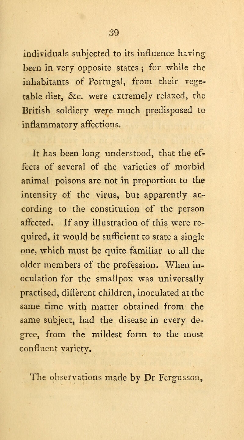 individuals subjected to its influence having been in very opposite states ; for while the inhabitants of Portugal, from their vege- table diet, &c. were extremely relaxed, the British soldiery were much predisposed to inflammatory affections. It has been long understood, that the ef- fects of several of the varieties of morbid animal poisons are not in proportion to the intensity of the virus, but apparently ac- cording to the constitution of the person affected. If any illustration of this were re- quired, it would be sufficient to state a single one, which must be quite familiar to all the older members of the profession. When in- oculation for the smallpox was universally practised, different children, inoculated at the same time with matter obtained from the same subject, had the disease in every de- gree, from the mildest form to the most confluent variety. The observations made by Dr Fergusson,