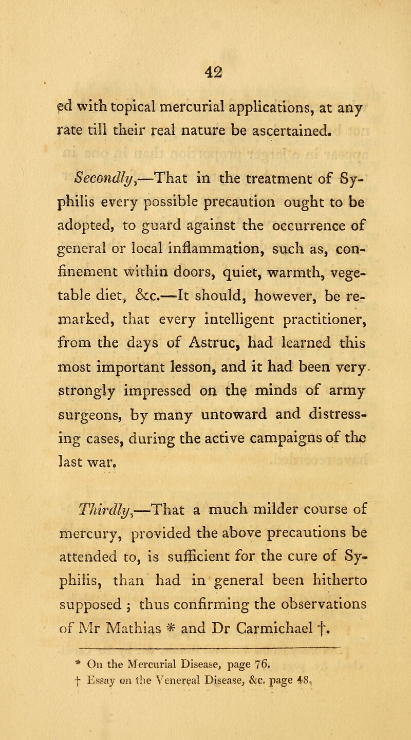 ^d with topical mercurial applications, at any rate till their real nature be ascertained. Secondly■,—That in the treatment of Sy- philis every possible precaution ought to be adopted, to guard against the occurrence of general or local inflammation, such as, con- finement within doors, quiet, warmth, vege- table diet, &c.—It should, however, be re- marked, that every intelligent practitioner, from the days of Astruc, had learned this most important lesson, and it had been very strongly impressed on the minds of army surgeons, by many untoward and distress- ing cases, during the active campaigns of the last war. Thirdlyi—That a much milder course of mercury, provided the above precautions be attended to, is sufficient for the cure of Sy- philis, than had in general been hitherto supposed ; thus confirming the observations of Mr Mathias * and Dr Carmichael f. * On the Mercurial Disease, page 76. | Essay on the Venereal Disease, &c. page 48,