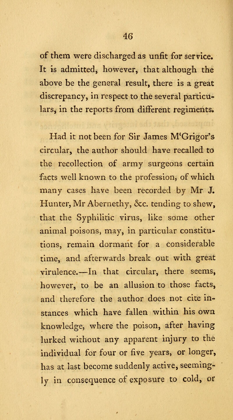 of them were discharged as unfit for service. It is admitted, however, that although the above be the general result, there is a great discrepancy, in respect to the several particu- lars, in the reports from different regiments. Had it not been for Sir James M'Grigor's circular, the author should have recalled to the recollection of army surgeons certain facts well known to the profession, of which many cases have been recorded by Mr J. Hunter, Mr Abernethy, &c. tending to shew, that the Syphilitic virus, like some other animal poisons, may, in particular constitu- tions, remain dormant for a considerable time, and afterwards break out with great virulence.—In that circular, there seems, however, to be an allusion to those facts, and therefore the author does not cite in- stances which have fallen within his own knowledge, where the poison, after having lurked without any apparent injury to the individual for four or five years, or longer, has at last become suddenly active, seeming- ly in consequence of exposure to cold, or