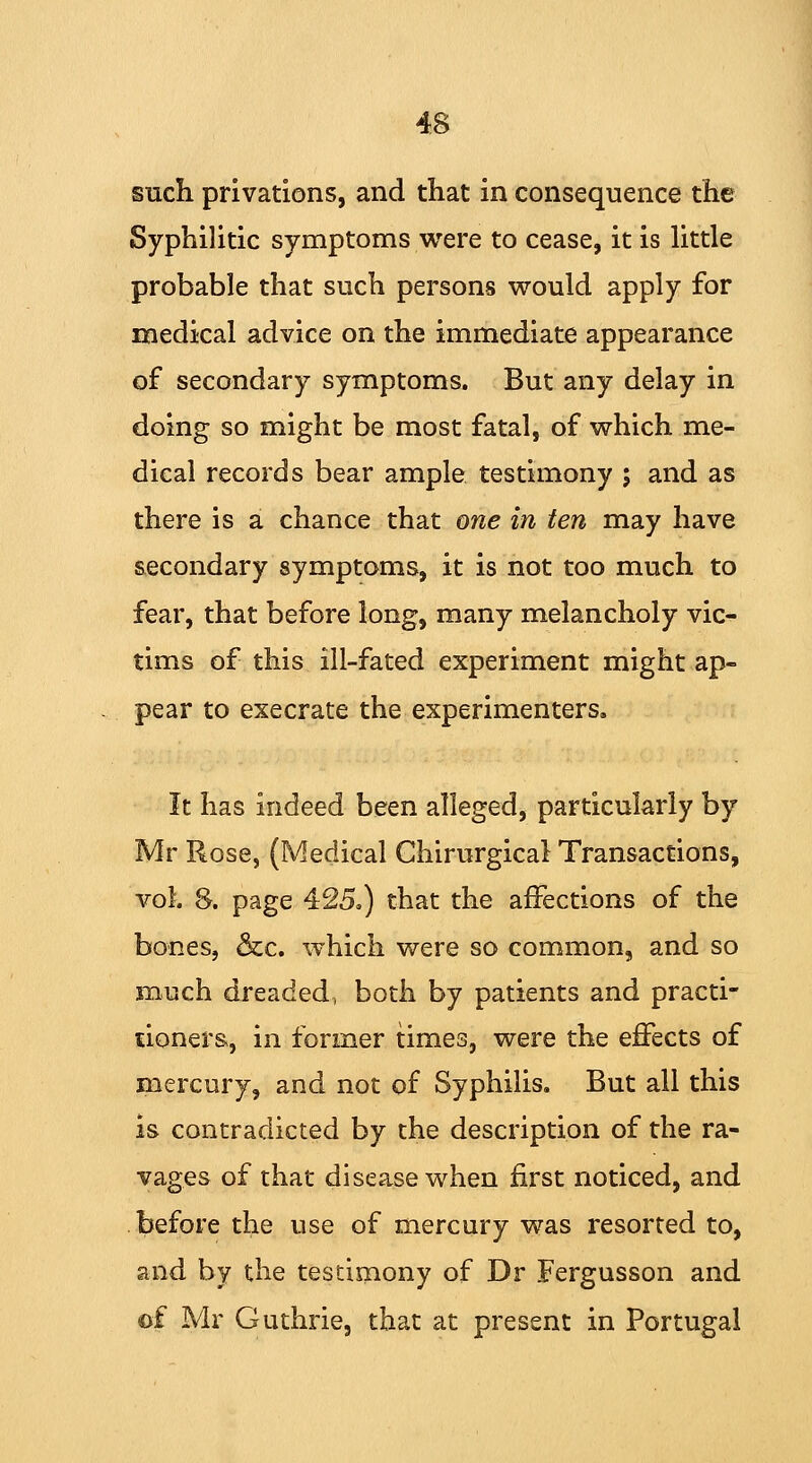 such privations, and that in consequence the Syphilitic symptoms were to cease, it is little probable that such persons would apply for medical advice on the immediate appearance of secondary symptoms. But any delay in doing so might be most fatal, of which me- dical records bear ample testimony ; and as there is a chance that one in ten may have secondary symptoms, it is not too much to fear, that before long, many melancholy vic- tims of this ill-fated experiment might ap- pear to execrate the experimenters. It has indeed been alleged, particularly by Mr Rose, (Medical Chirurgical Transactions, vol. 8. page 425.) that the affections of the bones, &c. which were so common, and so much dreaded, both by patients and practi- tioners, in former times, were the effects of mercury, and not of Syphilis. But all this is contradicted by the description of the ra- vages of that disease when first noticed, and before the use of mercury was resorted to, and by the testimony of Dr Fergusson and ©£ Mr Guthrie, that at present in Portugal