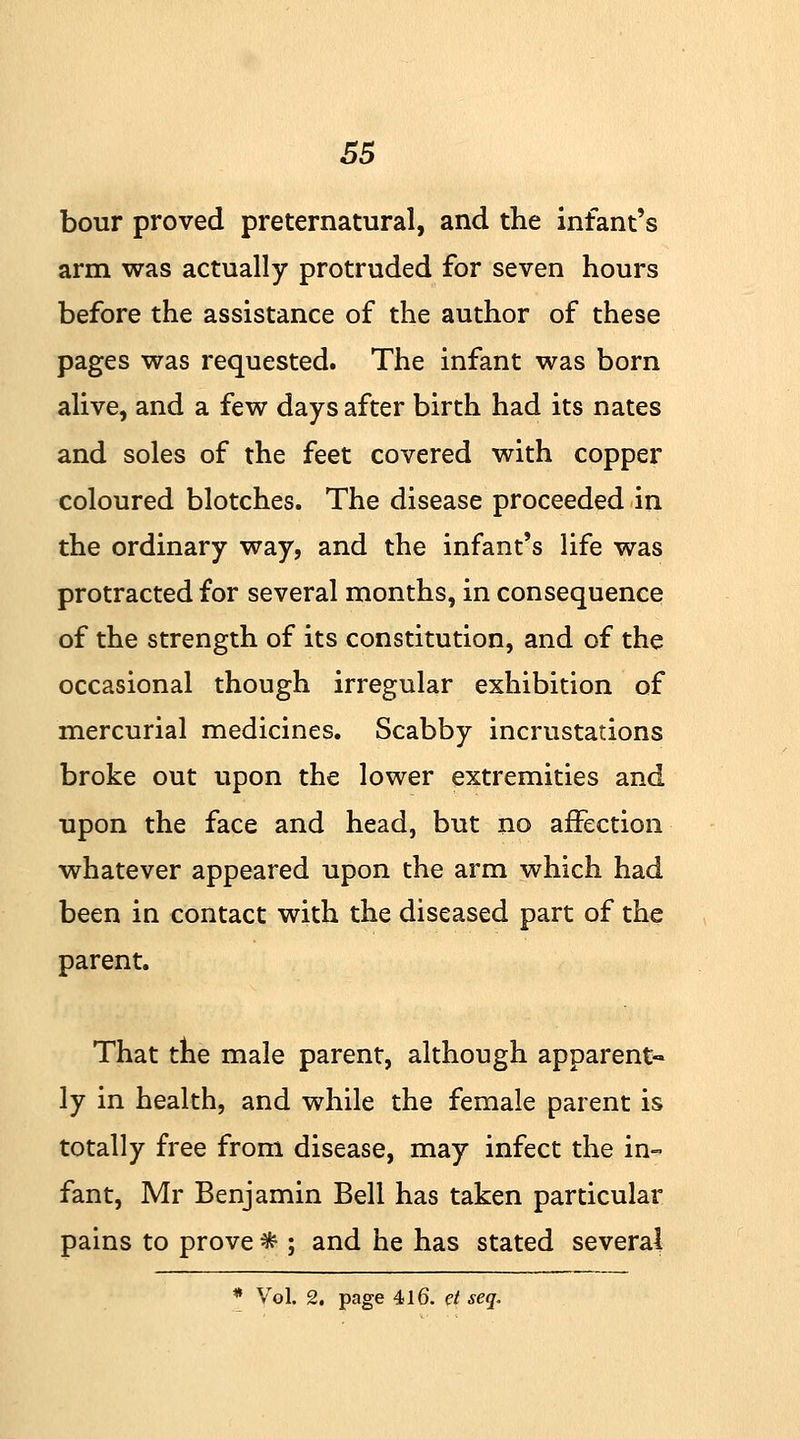 bour proved preternatural, and the infant's arm was actually protruded for seven hours before the assistance of the author of these pages was requested. The infant was born alive, and a few days after birth had its nates and soles of the feet covered with copper coloured blotches. The disease proceeded in the ordinary way, and the infant's life was protracted for several months, in consequence of the strength of its constitution, and of the occasional though irregular exhibition of mercurial medicines. Scabby incrustations broke out upon the lower extremities and upon the face and head, but no affection whatever appeared upon the arm which had been in contact with the diseased part of the parent. That the male parent, although apparent- ly in health, and while the female parent is totally free from disease, may infect the in- fant, Mr Benjamin Bell has taken particular pains to prove * ; and he has stated several * Vol. 2. page 416. et seq.