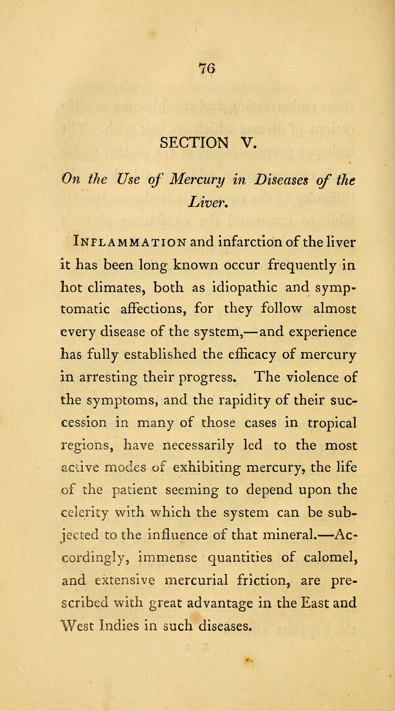 SECTION V. On the Use of Mercury in Diseases of the Liver. Inflammation and infarction of the liver it has been long known occur frequently in hot climates, both as idiopathic and symp- tomatic affections, for they follow almost every disease of the system,—and experience has fully established the efficacy of mercury in arresting their progress. The violence of the symptoms, and the rapidity of their suc- cession in many of those cases in tropical regions, have necessarily led to the most active modes of exhibiting mercury, the life of the patient seeming to depend upon the celerity with which the system can be sub- jected to the influence of that mineral.—Ac- cordingly, immense quantities of calomel, and extensive mercurial friction, are pre- scribed with great advantage in the East and West Indies in such diseases.