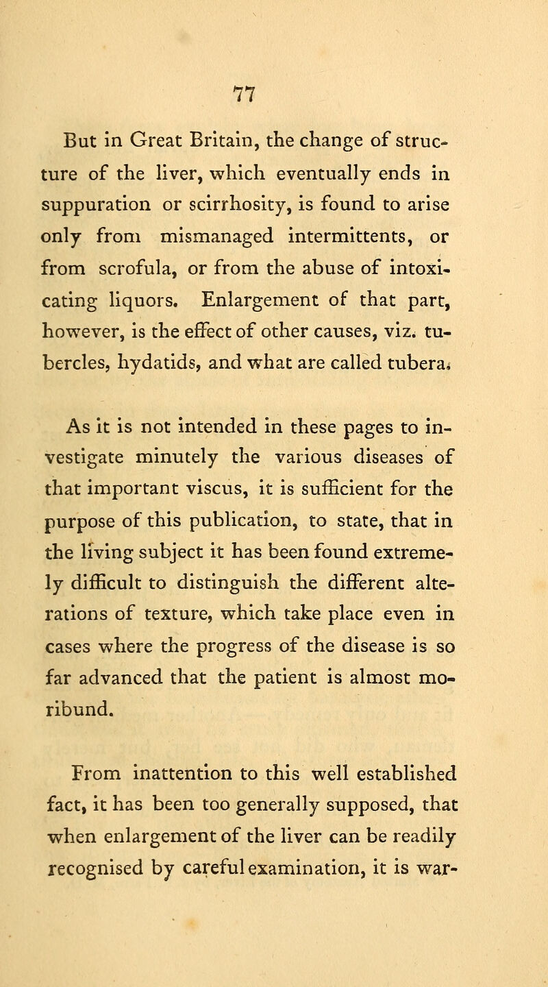 But in Great Britain, the change of struc- ture of the liver, which eventually ends in suppuration or scirrhosity, is found to arise only from mismanaged intermittents, or from scrofula, or from the abuse of intoxi- cating liquors. Enlargement of that part, however, is the effect of other causes, viz. tu- bercles, hydatids, and what are called tubera* As it is not intended in these pages to in- vestigate minutely the various diseases of that important viscus, it is sufficient for the purpose of this publication, to state, that in the living subject it has been found extreme- ly difficult to distinguish the different alte- rations of texture, which take place even in cases where the progress of the disease is so far advanced that the patient is almost mo- ribund. From inattention to this well established fact, it has been too generally supposed, that when enlargement of the liver can be readily recognised by careful examination, it is war-