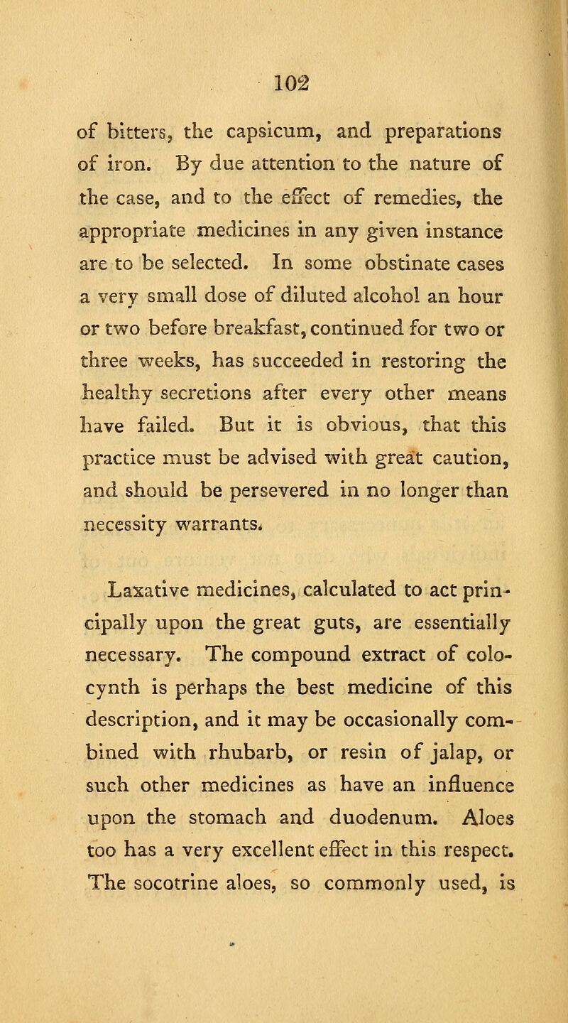 of bitters, the capsicum, and preparations of iron. By due attention to the nature of the case, and to the effect of remedies, the appropriate medicines in any given instance are to be selected. In some obstinate cases a very small dose of diluted alcohol an hour or two before breakfast, continued for two or three weeks, has succeeded in restoring the healthy secretions after every other means have failed. But it is obvious, that this practice must be advised with great caution, and should be persevered in no longer than necessity warrants* Laxative medicines, calculated to act prin- cipally upon the great guts, are essentially necessary. The compound extract of colo- cynth is perhaps the best medicine of this description, and it may be occasionally com- bined with rhubarb, or resin of jalap, or such other medicines as have an influence upon the stomach and duodenum. Aloes too has a very excellent effect in this respect. The socotrine aloes, so commonly used, is