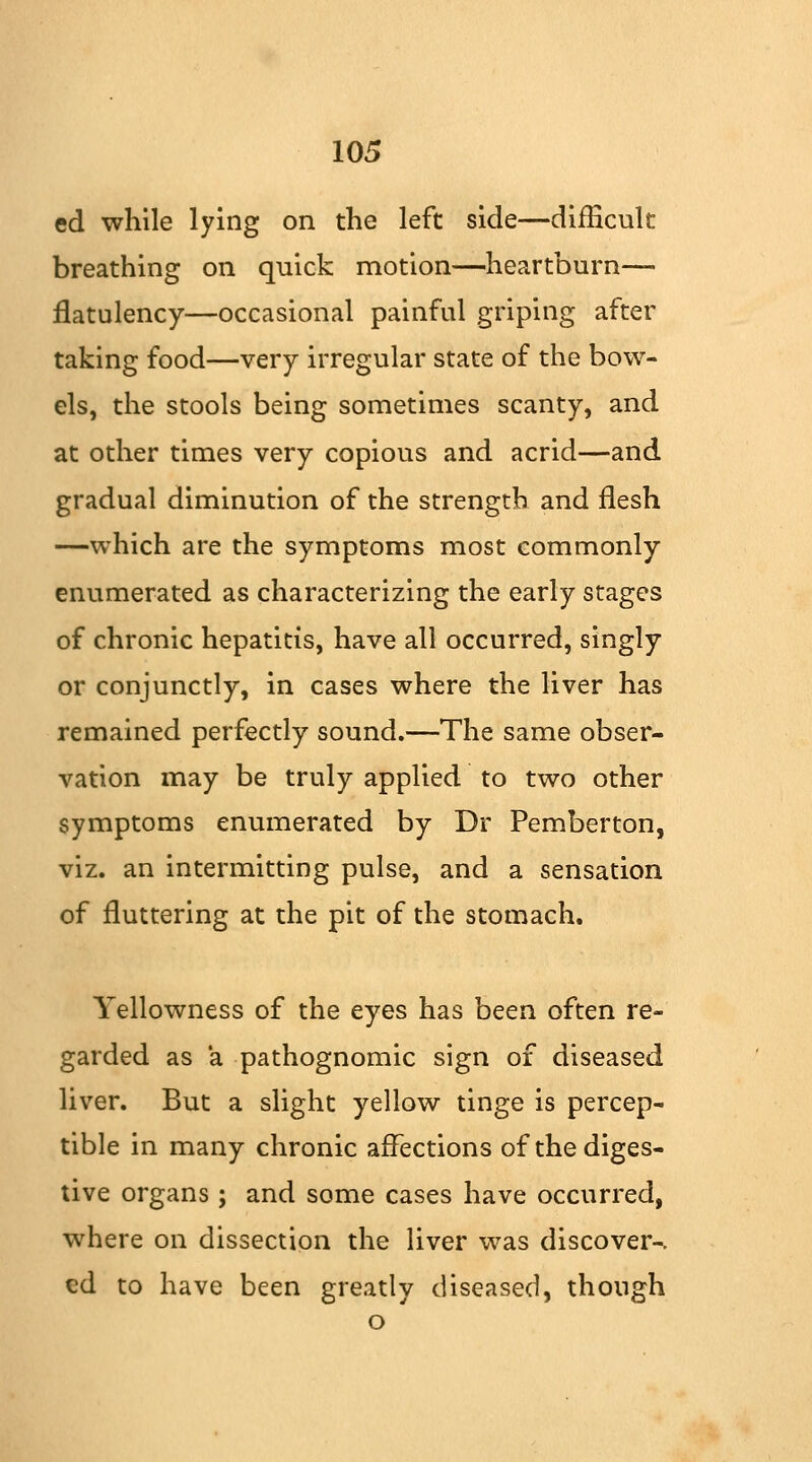 ed while lying on the left side—difficult breathing on quick motion—heartburn— flatulency—occasional painful griping after taking food—very irregular state of the bow- els, the stools being sometimes scanty, and at other times very copious and acrid—and gradual diminution of the strength and flesh —which are the symptoms most commonly enumerated as characterizing the early stages of chronic hepatitis, have all occurred, singly or conjunctly, in cases where the liver has remained perfectly sound.—The same obser- vation may be truly applied to two other symptoms enumerated by Dr Pemberton, viz. an intermitting pulse, and a sensation of fluttering at the pit of the stomach. Yellowness of the eyes has been often re- garded as a pathognomic sign of diseased liver. But a slight yellow tinge is percep- tible in many chronic affections of the diges- tive organs ; and some cases have occurred, where on dissection the liver was discover-. ed to have been greatly diseased, though o