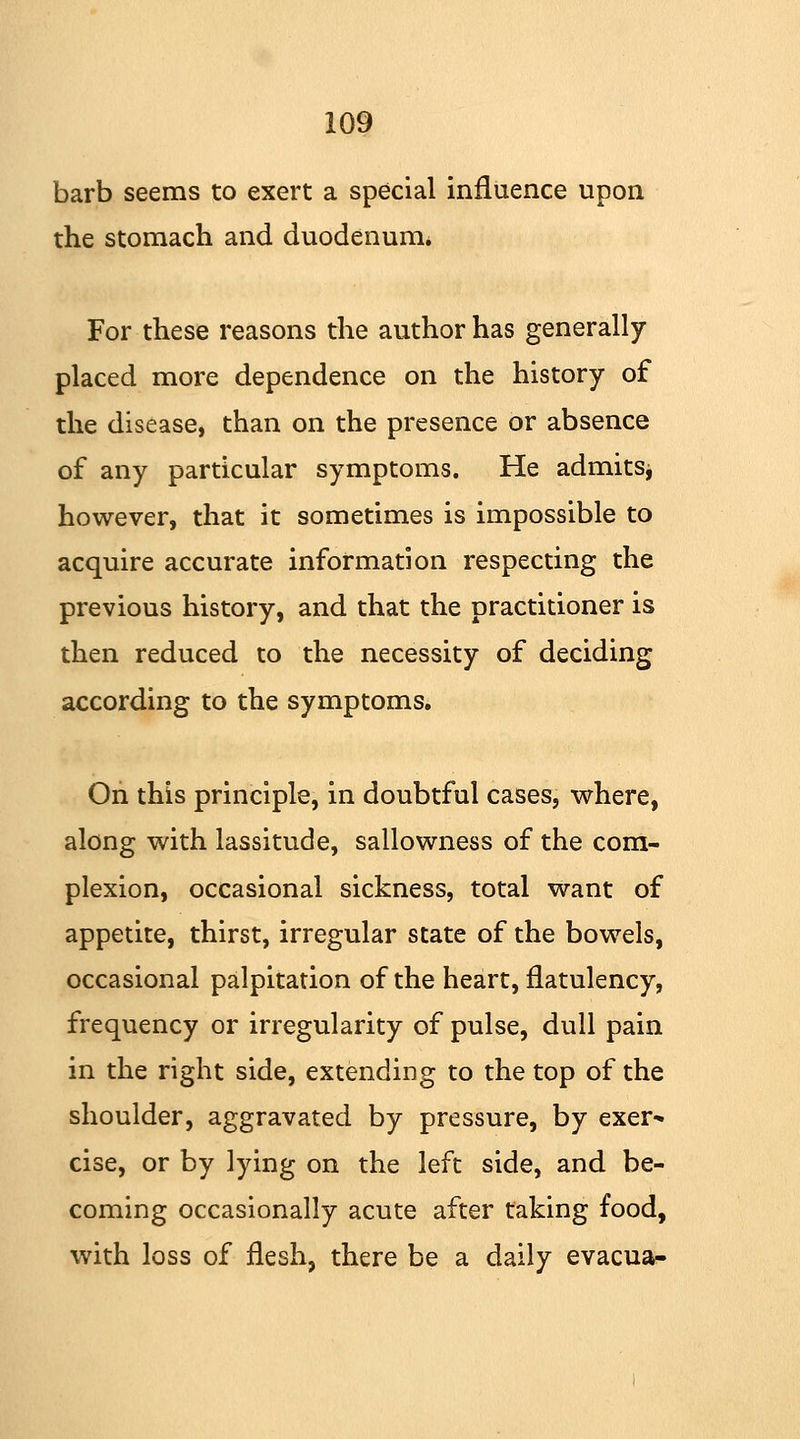 barb seems to exert a special influence upon the stomach and duodenum. For these reasons the author has generally placed more dependence on the history of the disease, than on the presence or absence of any particular symptoms. He admits, however, that it sometimes is impossible to acquire accurate information respecting the previous history, and that the practitioner is then reduced to the necessity of deciding according to the symptoms. On this principle, in doubtful cases, where, along with lassitude, sallowness of the com- plexion, occasional sickness, total want of appetite, thirst, irregular state of the bowels, occasional palpitation of the heart, flatulency, frequency or irregularity of pulse, dull pain in the right side, extending to the top of the shoulder, aggravated by pressure, by exer- cise, or by lying on the left side, and be- coming occasionally acute after faking food, with loss of flesh, there be a daily evacua-