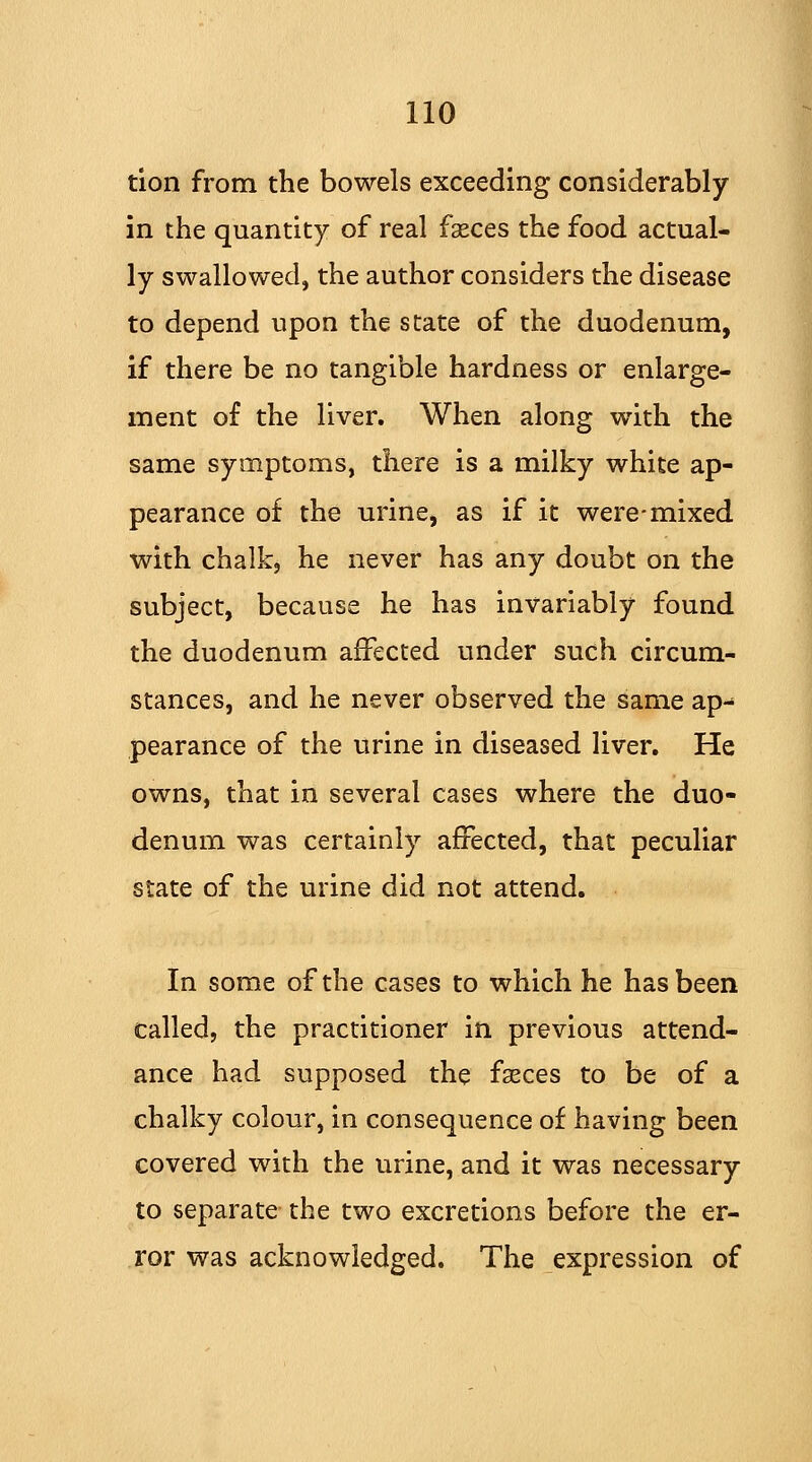 tion from the bowels exceeding considerably in the quantity of real fseces the food actual- ly swallowed, the author considers the disease to depend upon the state of the duodenum, if there be no tangible hardness or enlarge- ment of the liver. When along with the same symptoms, there is a milky white ap- pearance of the urine, as if it were-mixed with chalk, he never has any doubt on the subject, because he has invariably found the duodenum affected under such circum- stances, and he never observed the same ap- pearance of the urine in diseased liver. He owns, that in several cases where the duo- denum was certainly affected, that peculiar state of the urine did not attend. In some of the cases to which he has been called, the practitioner in previous attend- ance had supposed the fseces to be of a chalky colour, in consequence of having been covered with the urine, and it was necessary to separate the two excretions before the er- ror was acknowledged. The expression of