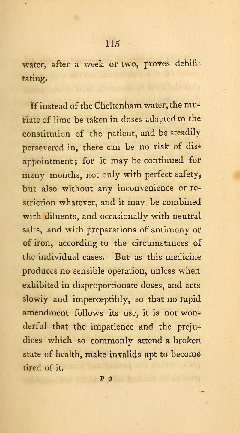 water, after a week or two, proves debili- tating. If instead of the Cheltenham water, the mu- riate of lime be taken in doses adapted to the constitution of the patient, and be steadily- persevered in, there can be no risk of dis* appointment; for it may be continued for many months, not only with perfect safety, but also without any inconvenience or re- striction whatever, and it may be combined with diluents, and occasionally with neutral salts, and with preparations of antimony or of iron, according to the circumstances of the individual cases. But as this medicine produces no sensible operation, unless when exhibited in disproportionate doses, and acts slowly and imperceptibly, so that no rapid amendment follows its use, it is not won* derful that the impatience and the preju- dices which so commonly attend a broken state of health, make invalids apt to become tired of it. p a